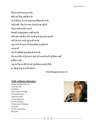 Memorablia 2017-18
99
પૈસા જ મારો િાવતાલ કરે છે.
જેની પાસે પૈસા નથી હોતા એ?
એ તો ભબચારા એ મમે કારણ વવર સ્સ્વકારવી પડે છે .
કેવું છે નહી? પૈસા ને જ બધા પોતાનો રાજા ગણે છે.
પૈસા જ સવયસ્વ બની ગયા છે .
એનાથી માણસનું જીવન નક્કી થાય છે.
જેની પાસે નથી હોતા એને પગની જતી માનવામાું આવે છે.
મારી આ વાત તમને બહું કડવી લાગશે
પણ તમને તો ખબર જ છે સત્ય હુંમેશા કડવું હોય છે.
અને હા જો
મને તો પહેલેથી સાચું કહેવાની જ ટેવ છે.
એક બાત જોઇ તમે હું અત્યાર સધી રાડો નાખતી હતી કે હું ભબકાવ નથી
હ ભબકાવ નથી
પણ આ પૈસા ના જોરે તો મને પણ ભબકાવ બનાવી દીધી
હા પણ છું તો હું માત્ર એક સજા જ.
-Nirali Dungarani (Sem- 2)
Talk without utterance
Rather talking with you
I feel the talk
In Silence
The extreme feelings
Of unsaid words
And you speak
In your presence
In your absence
If moments of distance
Are there
No fear of leaving
My Love
 