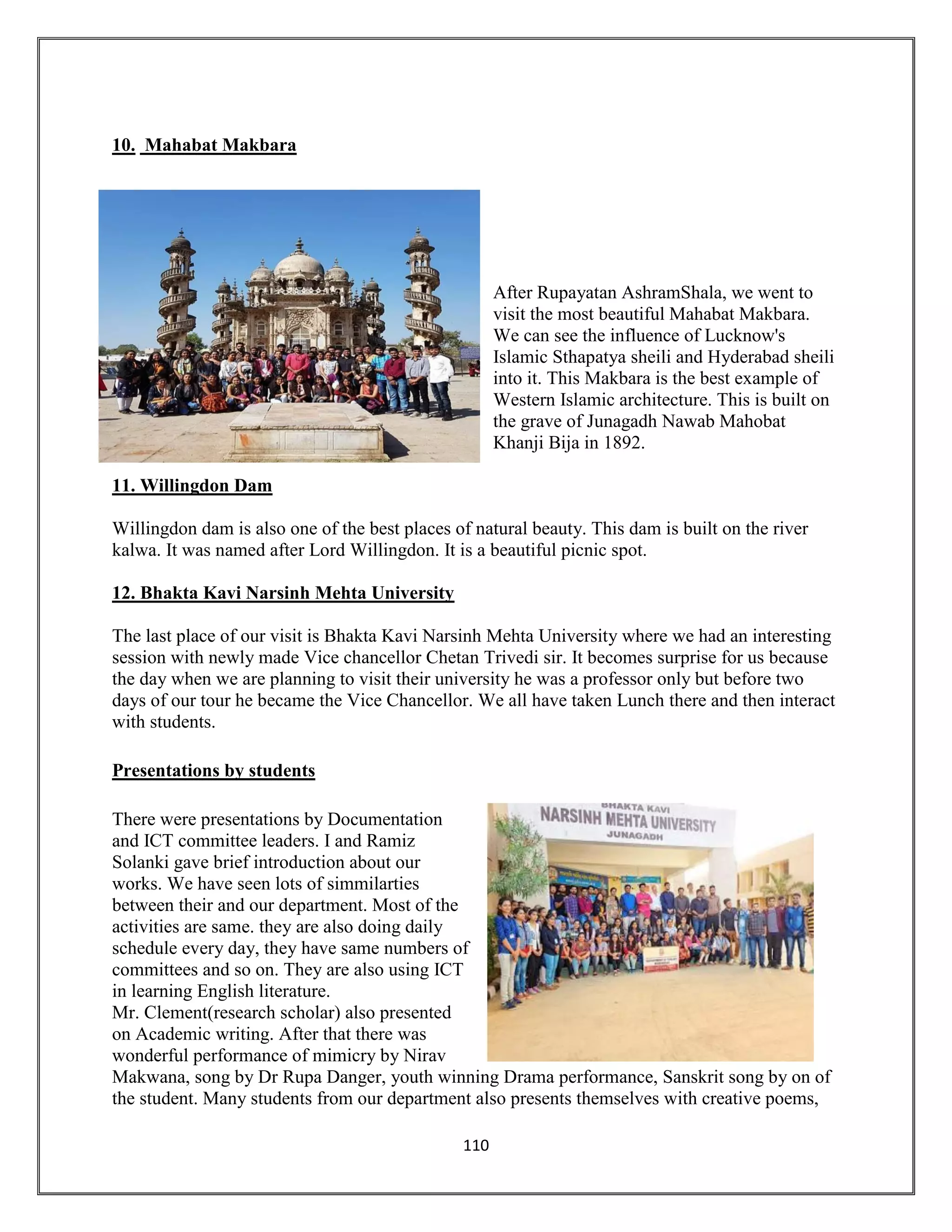 110
10. Mahabat Makbara
After Rupayatan AshramShala, we went to
visit the most beautiful Mahabat Makbara.
We can see the influence of Lucknow's
Islamic Sthapatya sheili and Hyderabad sheili
into it. This Makbara is the best example of
Western Islamic architecture. This is built on
the grave of Junagadh Nawab Mahobat
Khanji Bija in 1892.
11. Willingdon Dam
Willingdon dam is also one of the best places of natural beauty. This dam is built on the river
kalwa. It was named after Lord Willingdon. It is a beautiful picnic spot.
12. Bhakta Kavi Narsinh Mehta University
The last place of our visit is Bhakta Kavi Narsinh Mehta University where we had an interesting
session with newly made Vice chancellor Chetan Trivedi sir. It becomes surprise for us because
the day when we are planning to visit their university he was a professor only but before two
days of our tour he became the Vice Chancellor. We all have taken Lunch there and then interact
with students.
Presentations by students
There were presentations by Documentation
and ICT committee leaders. I and Ramiz
Solanki gave brief introduction about our
works. We have seen lots of simmilarties
between their and our department. Most of the
activities are same. they are also doing daily
schedule every day, they have same numbers of
committees and so on. They are also using ICT
in learning English literature.
Mr. Clement(research scholar) also presented
on Academic writing. After that there was
wonderful performance of mimicry by Nirav
Makwana, song by Dr Rupa Danger, youth winning Drama performance, Sanskrit song by on of
the student. Many students from our department also presents themselves with creative poems,
 