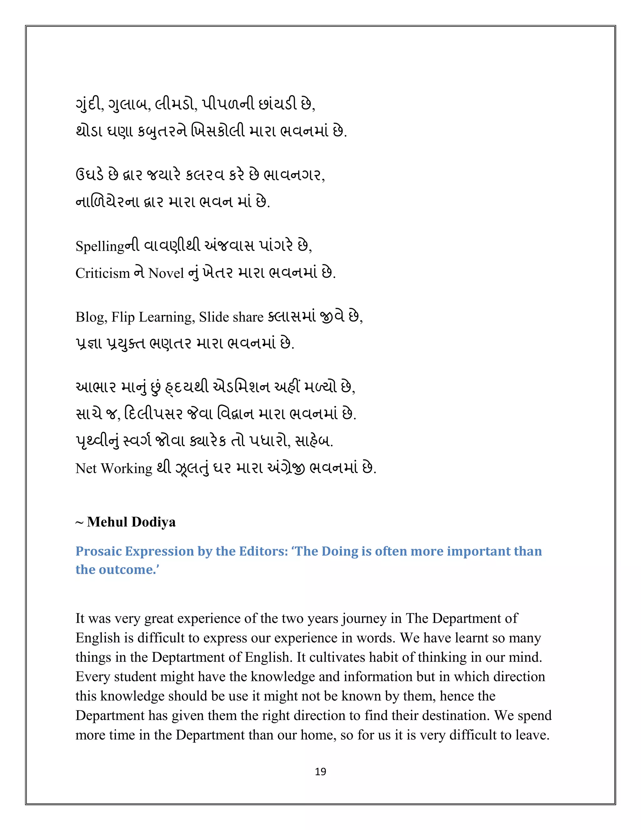 19
ગુંદી, ગુલાબ, લીમડો, પીપળની છાંયડી છે,
થોડા ઘણા કબુિરને ખખસકોલી મારા ભવનમાં છે.
ઉઘડે છે દ્વાર જયારે કલરવ કરે છે ભાવનગર,
નાખળયેરના દ્વાર મારા ભવન માં છે.
Spellingની વાવણીથી અંજવાસ પાંગરે છે,
Criticism ને Novel નુંખેિર મારા ભવનમાં છે.
Blog, Flip Learning, Slide share ક્લાસમાં જીવે છે,
પ્રજ્ઞા પ્રયુક્િ ભણિર મારા ભવનમાં છે.
આભાર માનુંછં હ્દયથી એડમમશન અિીં મળ્યો છે,
સાચે જ, હદલીપસર જેવા મવદ્વાન મારા ભવનમાં છે.
પૃથ્વીનુંસ્વગવ જોવા ક્યારેક િો પધારો, સાિેબ.
Net Working થી ઝૂલતુંઘર મારા અંગ્રેજી ભવનમાં છે.
~ Mehul Dodiya
Prosaic Expression by the Editors: ‘The Doing is often more important than
the outcome.’
It was very great experience of the two years journey in The Department of
English is difficult to express our experience in words. We have learnt so many
things in the Deptartment of English. It cultivates habit of thinking in our mind.
Every student might have the knowledge and information but in which direction
this knowledge should be use it might not be known by them, hence the
Department has given them the right direction to find their destination. We spend
more time in the Department than our home, so for us it is very difficult to leave.
 