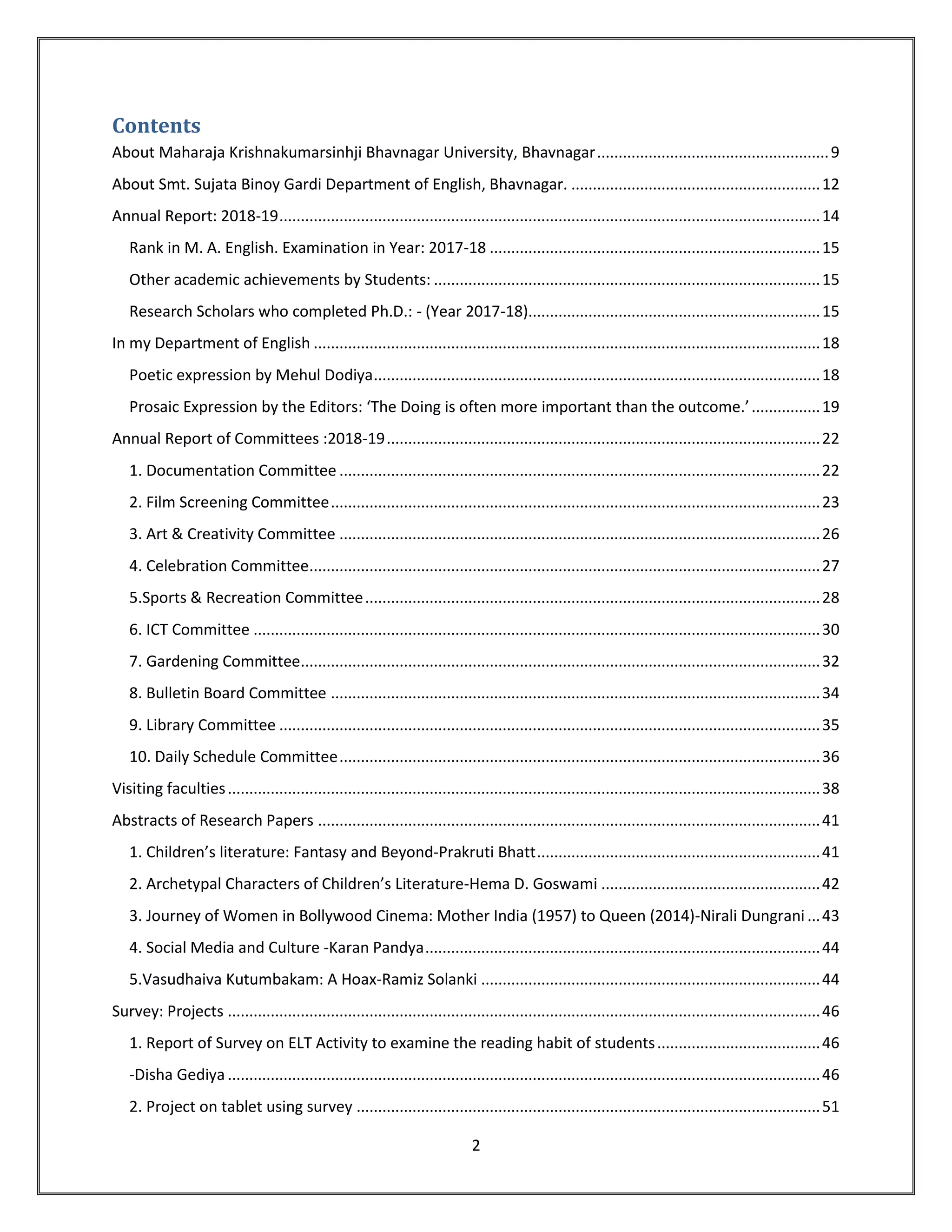 2
Contents
About Maharaja Krishnakumarsinhji Bhavnagar University, Bhavnagar......................................................9
About Smt. Sujata Binoy Gardi Department of English, Bhavnagar. ..........................................................12
Annual Report: 2018-19..............................................................................................................................14
Rank in M. A. English. Examination in Year: 2017-18 .............................................................................15
Other academic achievements by Students: ..........................................................................................15
Research Scholars who completed Ph.D.: - (Year 2017-18)....................................................................15
In my Department of English ......................................................................................................................18
Poetic expression by Mehul Dodiya........................................................................................................18
Prosaic Expression by the Editors: ‘The Doing is often more important than the outcome.’................19
Annual Report of Committees :2018-19.....................................................................................................22
1. Documentation Committee ................................................................................................................22
2. Film Screening Committee..................................................................................................................23
3. Art & Creativity Committee ................................................................................................................26
4. Celebration Committee.......................................................................................................................27
5.Sports & Recreation Committee..........................................................................................................28
6. ICT Committee ....................................................................................................................................30
7. Gardening Committee.........................................................................................................................32
8. Bulletin Board Committee ..................................................................................................................34
9. Library Committee ..............................................................................................................................35
10. Daily Schedule Committee................................................................................................................36
Visiting faculties..........................................................................................................................................38
Abstracts of Research Papers .....................................................................................................................41
1. Children’s literature: Fantasy and Beyond-Prakruti Bhatt..................................................................41
2. Archetypal Characters of Children’s Literature-Hema D. Goswami ...................................................42
3. Journey of Women in Bollywood Cinema: Mother India (1957) to Queen (2014)-Nirali Dungrani ...43
4. Social Media and Culture -Karan Pandya............................................................................................44
5.Vasudhaiva Kutumbakam: A Hoax-Ramiz Solanki ...............................................................................44
Survey: Projects ..........................................................................................................................................46
1. Report of Survey on ELT Activity to examine the reading habit of students......................................46
-Disha Gediya ..........................................................................................................................................46
2. Project on tablet using survey ............................................................................................................51
 