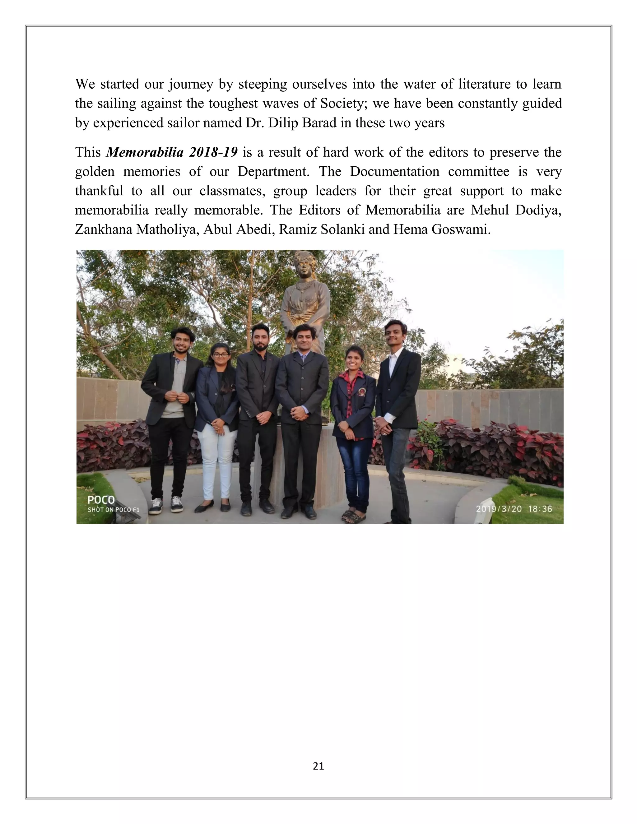 21
We started our journey by steeping ourselves into the water of literature to learn
the sailing against the toughest waves of Society; we have been constantly guided
by experienced sailor named Dr. Dilip Barad in these two years
This Memorabilia 2018-19 is a result of hard work of the editors to preserve the
golden memories of our Department. The Documentation committee is very
thankful to all our classmates, group leaders for their great support to make
memorabilia really memorable. The Editors of Memorabilia are Mehul Dodiya,
Zankhana Matholiya, Abul Abedi, Ramiz Solanki and Hema Goswami.
 