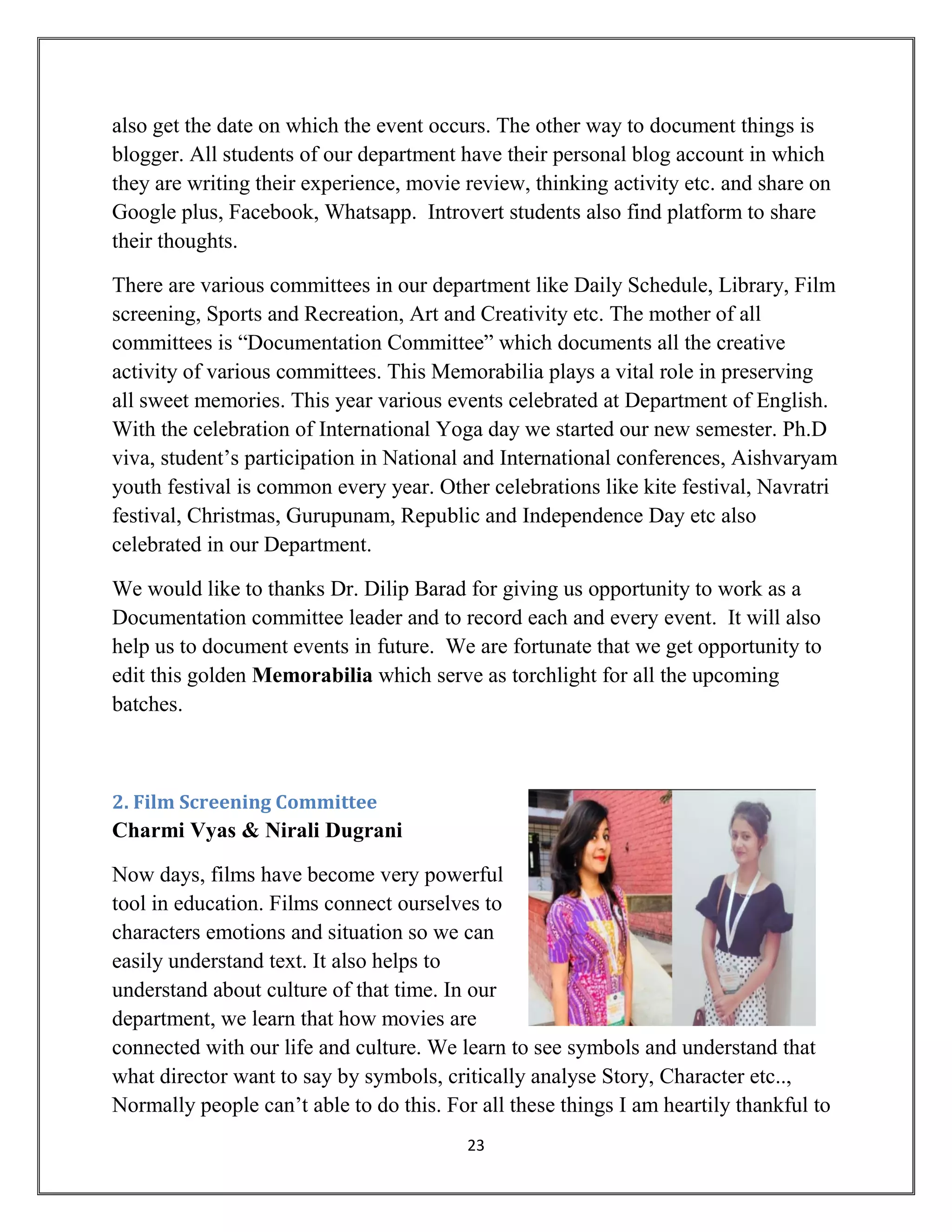 23
also get the date on which the event occurs. The other way to document things is
blogger. All students of our department have their personal blog account in which
they are writing their experience, movie review, thinking activity etc. and share on
Google plus, Facebook, Whatsapp. Introvert students also find platform to share
their thoughts.
There are various committees in our department like Daily Schedule, Library, Film
screening, Sports and Recreation, Art and Creativity etc. The mother of all
committees is “Documentation Committee” which documents all the creative
activity of various committees. This Memorabilia plays a vital role in preserving
all sweet memories. This year various events celebrated at Department of English.
With the celebration of International Yoga day we started our new semester. Ph.D
viva, student’s participation in National and International conferences, Aishvaryam
youth festival is common every year. Other celebrations like kite festival, Navratri
festival, Christmas, Gurupunam, Republic and Independence Day etc also
celebrated in our Department.
We would like to thanks Dr. Dilip Barad for giving us opportunity to work as a
Documentation committee leader and to record each and every event. It will also
help us to document events in future. We are fortunate that we get opportunity to
edit this golden Memorabilia which serve as torchlight for all the upcoming
batches.
2. Film Screening Committee
Charmi Vyas & Nirali Dugrani
Now days, films have become very powerful
tool in education. Films connect ourselves to
characters emotions and situation so we can
easily understand text. It also helps to
understand about culture of that time. In our
department, we learn that how movies are
connected with our life and culture. We learn to see symbols and understand that
what director want to say by symbols, critically analyse Story, Character etc..,
Normally people can’t able to do this. For all these things I am heartily thankful to
 