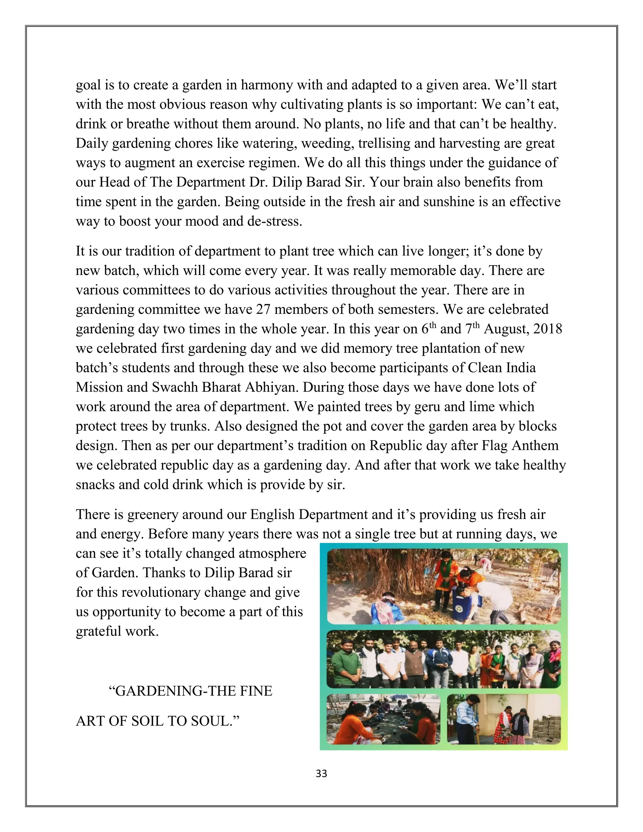 33
goal is to create a garden in harmony with and adapted to a given area. We’ll start
with the most obvious reason why cultivating plants is so important: We can’t eat,
drink or breathe without them around. No plants, no life and that can’t be healthy.
Daily gardening chores like watering, weeding, trellising and harvesting are great
ways to augment an exercise regimen. We do all this things under the guidance of
our Head of The Department Dr. Dilip Barad Sir. Your brain also benefits from
time spent in the garden. Being outside in the fresh air and sunshine is an effective
way to boost your mood and de-stress.
It is our tradition of department to plant tree which can live longer; it’s done by
new batch, which will come every year. It was really memorable day. There are
various committees to do various activities throughout the year. There are in
gardening committee we have 27 members of both semesters. We are celebrated
gardening day two times in the whole year. In this year on 6th
and 7th
August, 2018
we celebrated first gardening day and we did memory tree plantation of new
batch’s students and through these we also become participants of Clean India
Mission and Swachh Bharat Abhiyan. During those days we have done lots of
work around the area of department. We painted trees by geru and lime which
protect trees by trunks. Also designed the pot and cover the garden area by blocks
design. Then as per our department’s tradition on Republic day after Flag Anthem
we celebrated republic day as a gardening day. And after that work we take healthy
snacks and cold drink which is provide by sir.
There is greenery around our English Department and it’s providing us fresh air
and energy. Before many years there was not a single tree but at running days, we
can see it’s totally changed atmosphere
of Garden. Thanks to Dilip Barad sir
for this revolutionary change and give
us opportunity to become a part of this
grateful work.
“GARDENING-THE FINE
ART OF SOIL TO SOUL.”
 