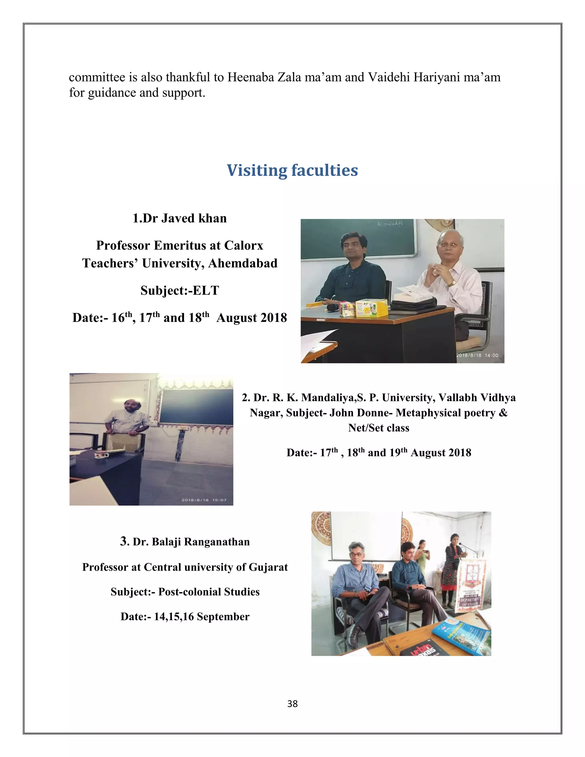 38
committee is also thankful to Heenaba Zala ma’am and Vaidehi Hariyani ma’am
for guidance and support.
Visiting faculties
1.Dr Javed khan
Professor Emeritus at Calorx
Teachers’ University, Ahemdabad
Subject:-ELT
Date:- 16th
, 17th
and 18th
August 2018
2. Dr. R. K. Mandaliya,S. P. University, Vallabh Vidhya
Nagar, Subject- John Donne- Metaphysical poetry &
Net/Set class
Date:- 17th , 18th and 19th August 2018
3. Dr. Balaji Ranganathan
Professor at Central university of Gujarat
Subject:- Post-colonial Studies
Date:- 14,15,16 September
 
