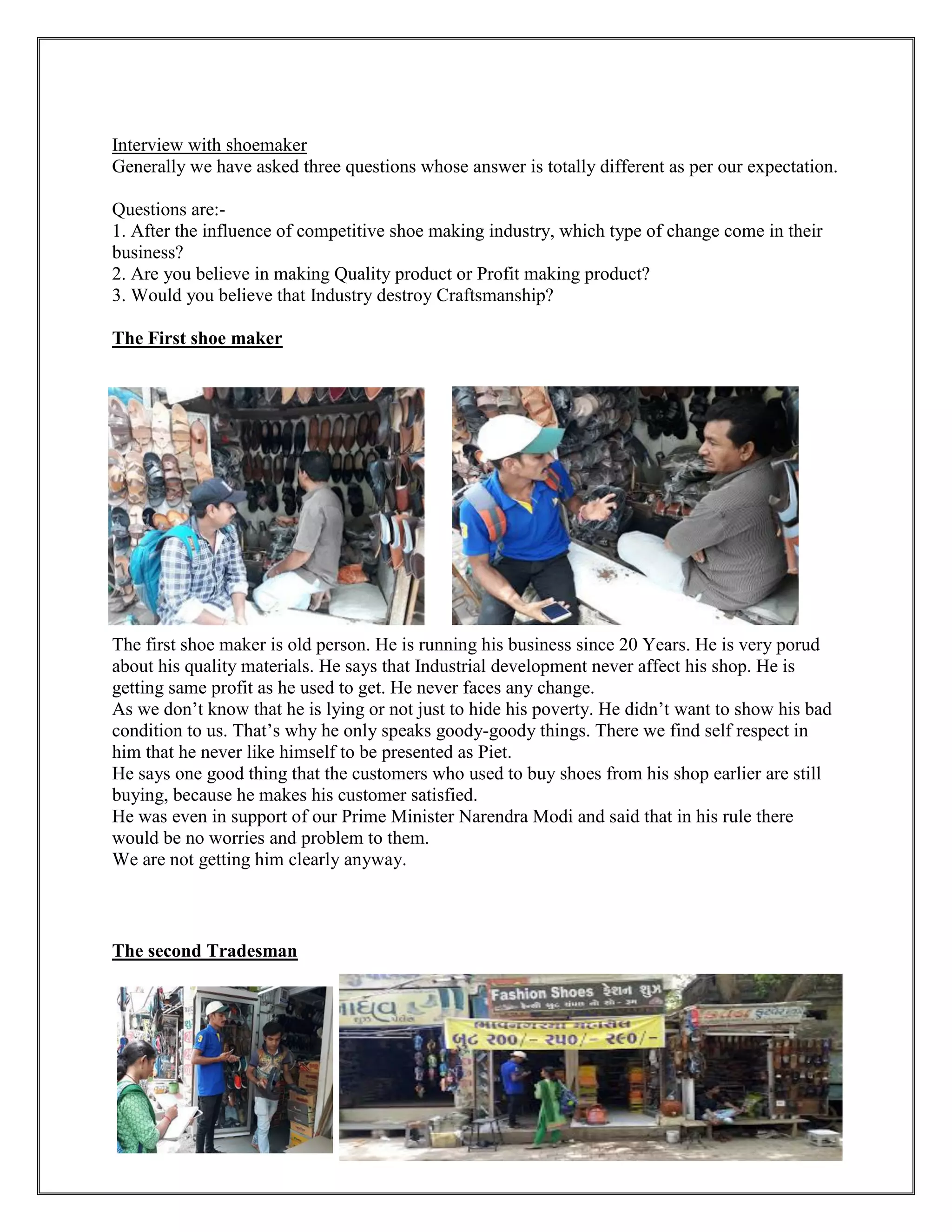 59
Interview with shoemaker
Generally we have asked three questions whose answer is totally different as per our expectation.
Questions are:-
1. After the influence of competitive shoe making industry, which type of change come in their
business?
2. Are you believe in making Quality product or Profit making product?
3. Would you believe that Industry destroy Craftsmanship?
The First shoe maker
The first shoe maker is old person. He is running his business since 20 Years. He is very porud
about his quality materials. He says that Industrial development never affect his shop. He is
getting same profit as he used to get. He never faces any change.
As we don’t know that he is lying or not just to hide his poverty. He didn’t want to show his bad
condition to us. That’s why he only speaks goody-goody things. There we find self respect in
him that he never like himself to be presented as Piet.
He says one good thing that the customers who used to buy shoes from his shop earlier are still
buying, because he makes his customer satisfied.
He was even in support of our Prime Minister Narendra Modi and said that in his rule there
would be no worries and problem to them.
We are not getting him clearly anyway.
The second Tradesman
 