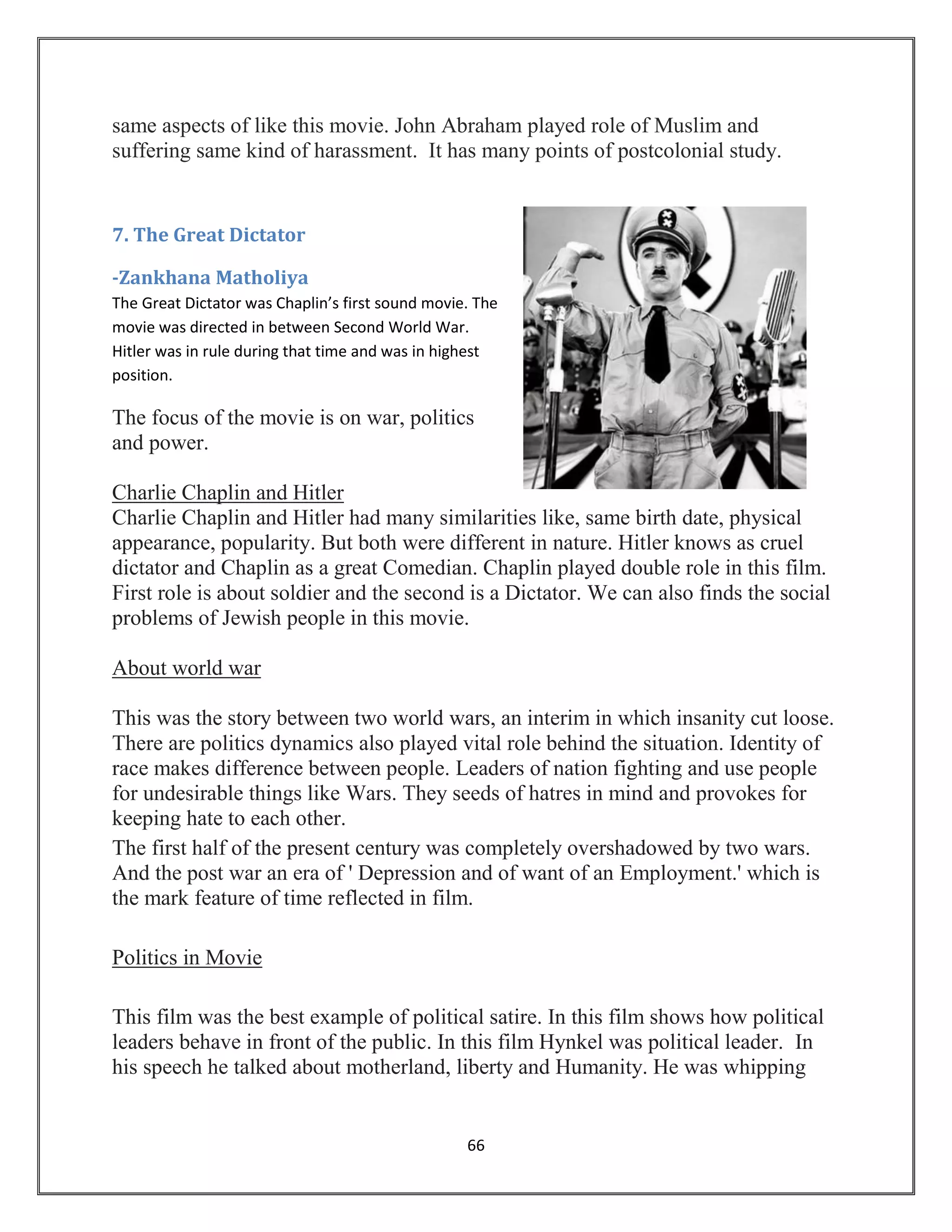 66
same aspects of like this movie. John Abraham played role of Muslim and
suffering same kind of harassment. It has many points of postcolonial study.
7. The Great Dictator
-Zankhana Matholiya
The Great Dictator was Chaplin’s first sound movie. The
movie was directed in between Second World War.
Hitler was in rule during that time and was in highest
position.
The focus of the movie is on war, politics
and power.
Charlie Chaplin and Hitler
Charlie Chaplin and Hitler had many similarities like, same birth date, physical
appearance, popularity. But both were different in nature. Hitler knows as cruel
dictator and Chaplin as a great Comedian. Chaplin played double role in this film.
First role is about soldier and the second is a Dictator. We can also finds the social
problems of Jewish people in this movie.
About world war
This was the story between two world wars, an interim in which insanity cut loose.
There are politics dynamics also played vital role behind the situation. Identity of
race makes difference between people. Leaders of nation fighting and use people
for undesirable things like Wars. They seeds of hatres in mind and provokes for
keeping hate to each other.
The first half of the present century was completely overshadowed by two wars.
And the post war an era of ' Depression and of want of an Employment.' which is
the mark feature of time reflected in film.
Politics in Movie
This film was the best example of political satire. In this film shows how political
leaders behave in front of the public. In this film Hynkel was political leader. In
his speech he talked about motherland, liberty and Humanity. He was whipping
 