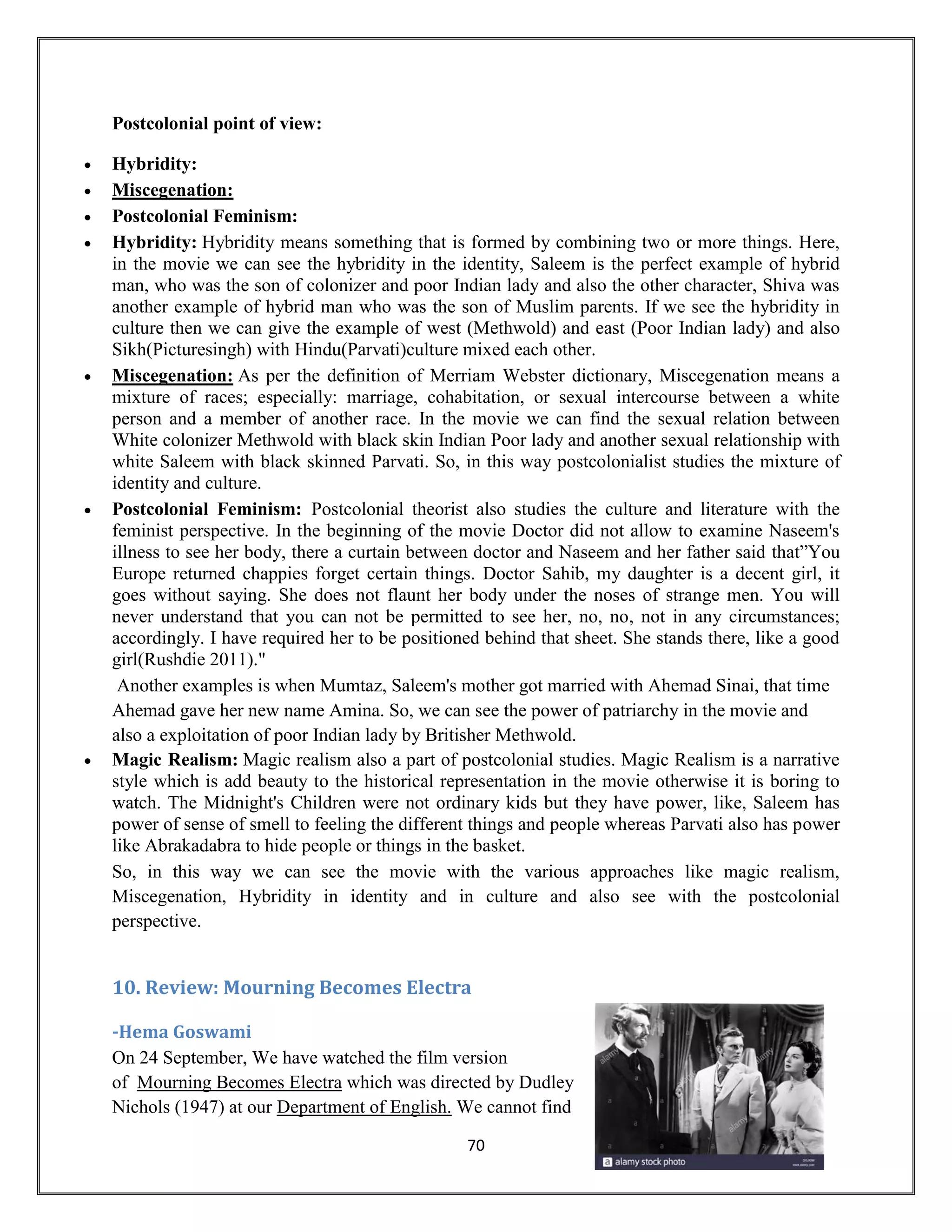 70
Postcolonial point of view:
• Hybridity:
• Miscegenation:
• Postcolonial Feminism:
• Hybridity: Hybridity means something that is formed by combining two or more things. Here,
in the movie we can see the hybridity in the identity, Saleem is the perfect example of hybrid
man, who was the son of colonizer and poor Indian lady and also the other character, Shiva was
another example of hybrid man who was the son of Muslim parents. If we see the hybridity in
culture then we can give the example of west (Methwold) and east (Poor Indian lady) and also
Sikh(Picturesingh) with Hindu(Parvati)culture mixed each other.
• Miscegenation: As per the definition of Merriam Webster dictionary, Miscegenation means a
mixture of races; especially: marriage, cohabitation, or sexual intercourse between a white
person and a member of another race. In the movie we can find the sexual relation between
White colonizer Methwold with black skin Indian Poor lady and another sexual relationship with
white Saleem with black skinned Parvati. So, in this way postcolonialist studies the mixture of
identity and culture.
• Postcolonial Feminism: Postcolonial theorist also studies the culture and literature with the
feminist perspective. In the beginning of the movie Doctor did not allow to examine Naseem's
illness to see her body, there a curtain between doctor and Naseem and her father said that”You
Europe returned chappies forget certain things. Doctor Sahib, my daughter is a decent girl, it
goes without saying. She does not flaunt her body under the noses of strange men. You will
never understand that you can not be permitted to see her, no, no, not in any circumstances;
accordingly. I have required her to be positioned behind that sheet. She stands there, like a good
girl(Rushdie 2011)."
Another examples is when Mumtaz, Saleem's mother got married with Ahemad Sinai, that time
Ahemad gave her new name Amina. So, we can see the power of patriarchy in the movie and
also a exploitation of poor Indian lady by Britisher Methwold.
• Magic Realism: Magic realism also a part of postcolonial studies. Magic Realism is a narrative
style which is add beauty to the historical representation in the movie otherwise it is boring to
watch. The Midnight's Children were not ordinary kids but they have power, like, Saleem has
power of sense of smell to feeling the different things and people whereas Parvati also has power
like Abrakadabra to hide people or things in the basket.
So, in this way we can see the movie with the various approaches like magic realism,
Miscegenation, Hybridity in identity and in culture and also see with the postcolonial
perspective.
10. Review: Mourning Becomes Electra
-Hema Goswami
On 24 September, We have watched the film version
of Mourning Becomes Electra which was directed by Dudley
Nichols (1947) at our Department of English. We cannot find
 