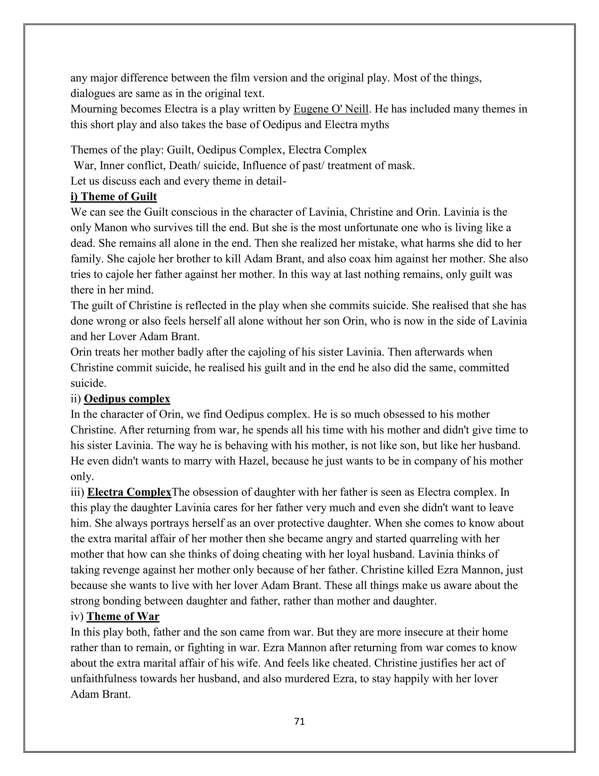 71
any major difference between the film version and the original play. Most of the things,
dialogues are same as in the original text.
Mourning becomes Electra is a play written by Eugene O' Neill. He has included many themes in
this short play and also takes the base of Oedipus and Electra myths
Themes of the play: Guilt, Oedipus Complex, Electra Complex
War, Inner conflict, Death/ suicide, Influence of past/ treatment of mask.
Let us discuss each and every theme in detail-
i) Theme of Guilt
We can see the Guilt conscious in the character of Lavinia, Christine and Orin. Lavinia is the
only Manon who survives till the end. But she is the most unfortunate one who is living like a
dead. She remains all alone in the end. Then she realized her mistake, what harms she did to her
family. She cajole her brother to kill Adam Brant, and also coax him against her mother. She also
tries to cajole her father against her mother. In this way at last nothing remains, only guilt was
there in her mind.
The guilt of Christine is reflected in the play when she commits suicide. She realised that she has
done wrong or also feels herself all alone without her son Orin, who is now in the side of Lavinia
and her Lover Adam Brant.
Orin treats her mother badly after the cajoling of his sister Lavinia. Then afterwards when
Christine commit suicide, he realised his guilt and in the end he also did the same, committed
suicide.
ii) Oedipus complex
In the character of Orin, we find Oedipus complex. He is so much obsessed to his mother
Christine. After returning from war, he spends all his time with his mother and didn't give time to
his sister Lavinia. The way he is behaving with his mother, is not like son, but like her husband.
He even didn't wants to marry with Hazel, because he just wants to be in company of his mother
only.
iii) Electra ComplexThe obsession of daughter with her father is seen as Electra complex. In
this play the daughter Lavinia cares for her father very much and even she didn't want to leave
him. She always portrays herself as an over protective daughter. When she comes to know about
the extra marital affair of her mother then she became angry and started quarreling with her
mother that how can she thinks of doing cheating with her loyal husband. Lavinia thinks of
taking revenge against her mother only because of her father. Christine killed Ezra Mannon, just
because she wants to live with her lover Adam Brant. These all things make us aware about the
strong bonding between daughter and father, rather than mother and daughter.
iv) Theme of War
In this play both, father and the son came from war. But they are more insecure at their home
rather than to remain, or fighting in war. Ezra Mannon after returning from war comes to know
about the extra marital affair of his wife. And feels like cheated. Christine justifies her act of
unfaithfulness towards her husband, and also murdered Ezra, to stay happily with her lover
Adam Brant.
 