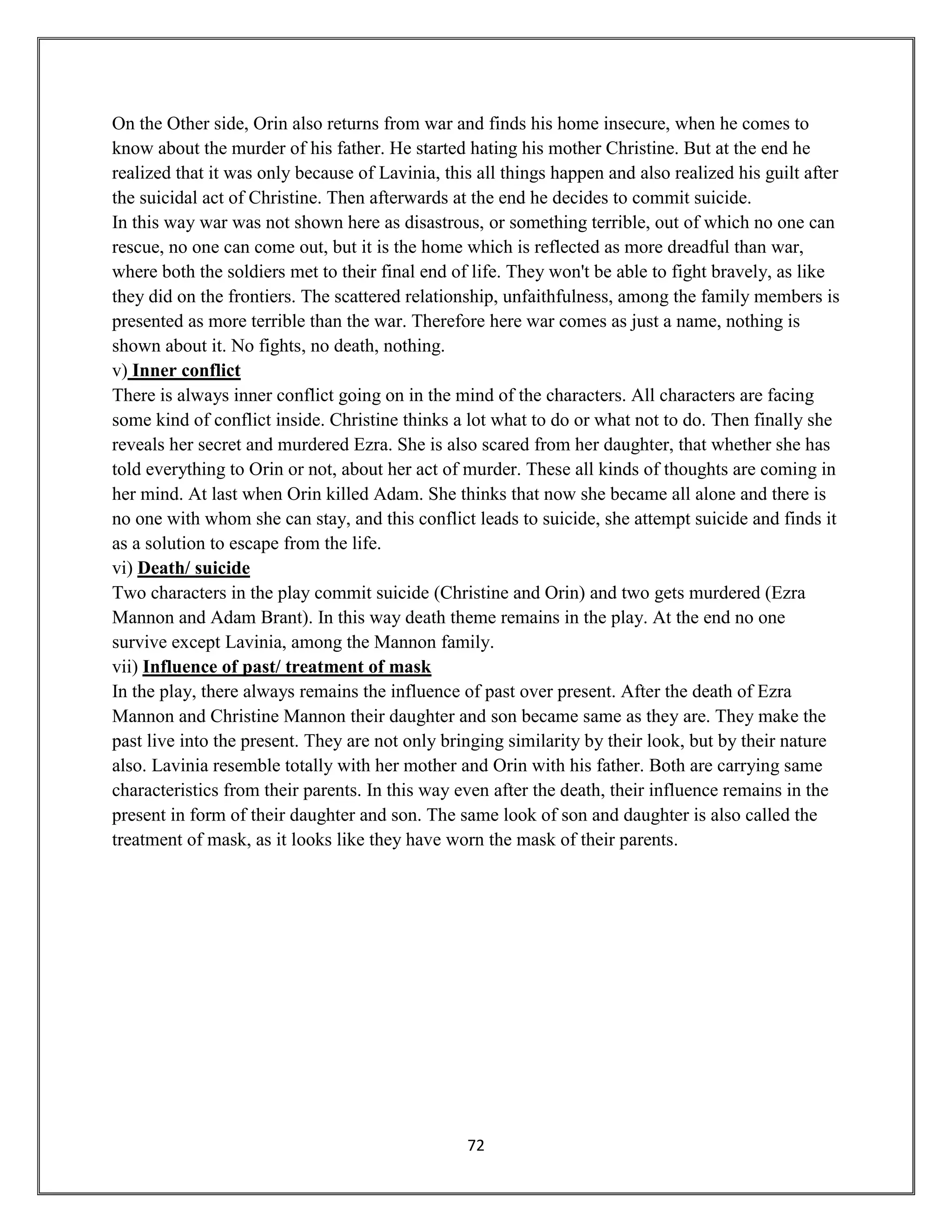 72
On the Other side, Orin also returns from war and finds his home insecure, when he comes to
know about the murder of his father. He started hating his mother Christine. But at the end he
realized that it was only because of Lavinia, this all things happen and also realized his guilt after
the suicidal act of Christine. Then afterwards at the end he decides to commit suicide.
In this way war was not shown here as disastrous, or something terrible, out of which no one can
rescue, no one can come out, but it is the home which is reflected as more dreadful than war,
where both the soldiers met to their final end of life. They won't be able to fight bravely, as like
they did on the frontiers. The scattered relationship, unfaithfulness, among the family members is
presented as more terrible than the war. Therefore here war comes as just a name, nothing is
shown about it. No fights, no death, nothing.
v) Inner conflict
There is always inner conflict going on in the mind of the characters. All characters are facing
some kind of conflict inside. Christine thinks a lot what to do or what not to do. Then finally she
reveals her secret and murdered Ezra. She is also scared from her daughter, that whether she has
told everything to Orin or not, about her act of murder. These all kinds of thoughts are coming in
her mind. At last when Orin killed Adam. She thinks that now she became all alone and there is
no one with whom she can stay, and this conflict leads to suicide, she attempt suicide and finds it
as a solution to escape from the life.
vi) Death/ suicide
Two characters in the play commit suicide (Christine and Orin) and two gets murdered (Ezra
Mannon and Adam Brant). In this way death theme remains in the play. At the end no one
survive except Lavinia, among the Mannon family.
vii) Influence of past/ treatment of mask
In the play, there always remains the influence of past over present. After the death of Ezra
Mannon and Christine Mannon their daughter and son became same as they are. They make the
past live into the present. They are not only bringing similarity by their look, but by their nature
also. Lavinia resemble totally with her mother and Orin with his father. Both are carrying same
characteristics from their parents. In this way even after the death, their influence remains in the
present in form of their daughter and son. The same look of son and daughter is also called the
treatment of mask, as it looks like they have worn the mask of their parents.
 