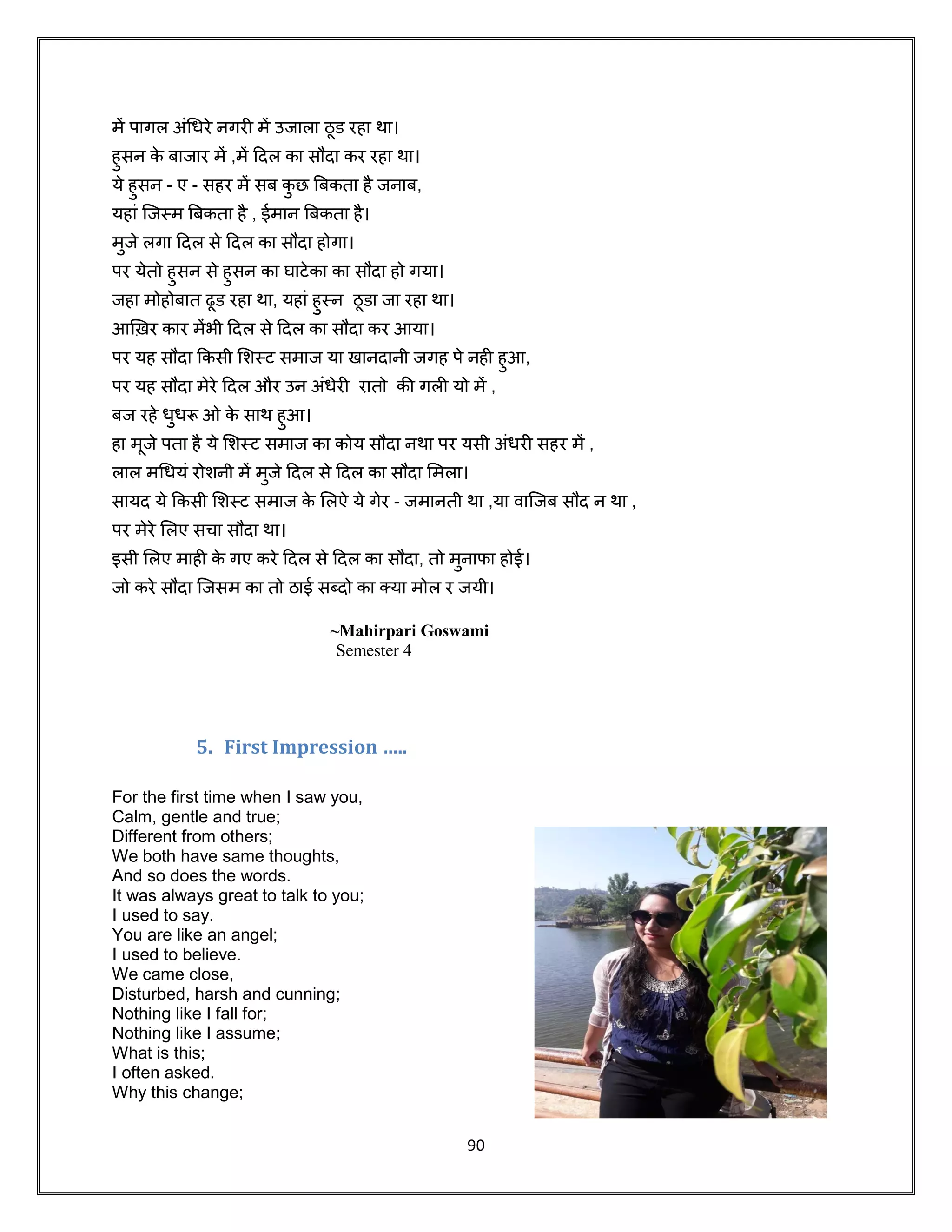 90
में पागल अूंधिरे नगरी में उजाला ठू ड रहा था।
हुसन के बाजार में ,में दिल का सौिा कर रहा था।
ये हुसन - ए - सहर में सब कु छ बबकता है जनाब,
यहाूं जजस्म बबकता है , ईमान बबकता है।
मुजे लगा दिल से दिल का सौिा होगा।
पर येतो हुसन से हुसन का घाटेका का सौिा हो गया।
जहा मोहोबात ढूड रहा था, यहाूं हुस्न ठू डा जा रहा था।
आख़िर कार मेंभी दिल से दिल का सौिा कर आया।
पर यह सौिा ककसी शशस्ट समाज या खानिानी जगह पे नही हुआ,
पर यह सौिा मेरे दिल और उन अूंिेरी रातो की गली यो में ,
बज रहे िुिरू ओ के साथ हुआ।
हा मूजे पता है ये शशस्ट समाज का कोय सौिा नथा पर यसी अूंिरी सहर में ,
लाल मधियूं रोशनी में मुजे दिल से दिल का सौिा शमला।
सायि ये ककसी शशस्ट समाज के शलऐ ये गेर - जमानती था ,या र्ाजजब सौि न था ,
पर मेरे शलए सचा सौिा था।
इसी शलए माही के गए करे दिल से दिल का सौिा, तो मुनाफा होई।
जो करे सौिा जजसम का तो ठाई सब्िो का कया मोल र जयी।
~Mahirpari Goswami
Semester 4
5. First Impression …..
For the first time when I saw you,
Calm, gentle and true;
Different from others;
We both have same thoughts,
And so does the words.
It was always great to talk to you;
I used to say.
You are like an angel;
I used to believe.
We came close,
Disturbed, harsh and cunning;
Nothing like I fall for;
Nothing like I assume;
What is this;
I often asked.
Why this change;
 