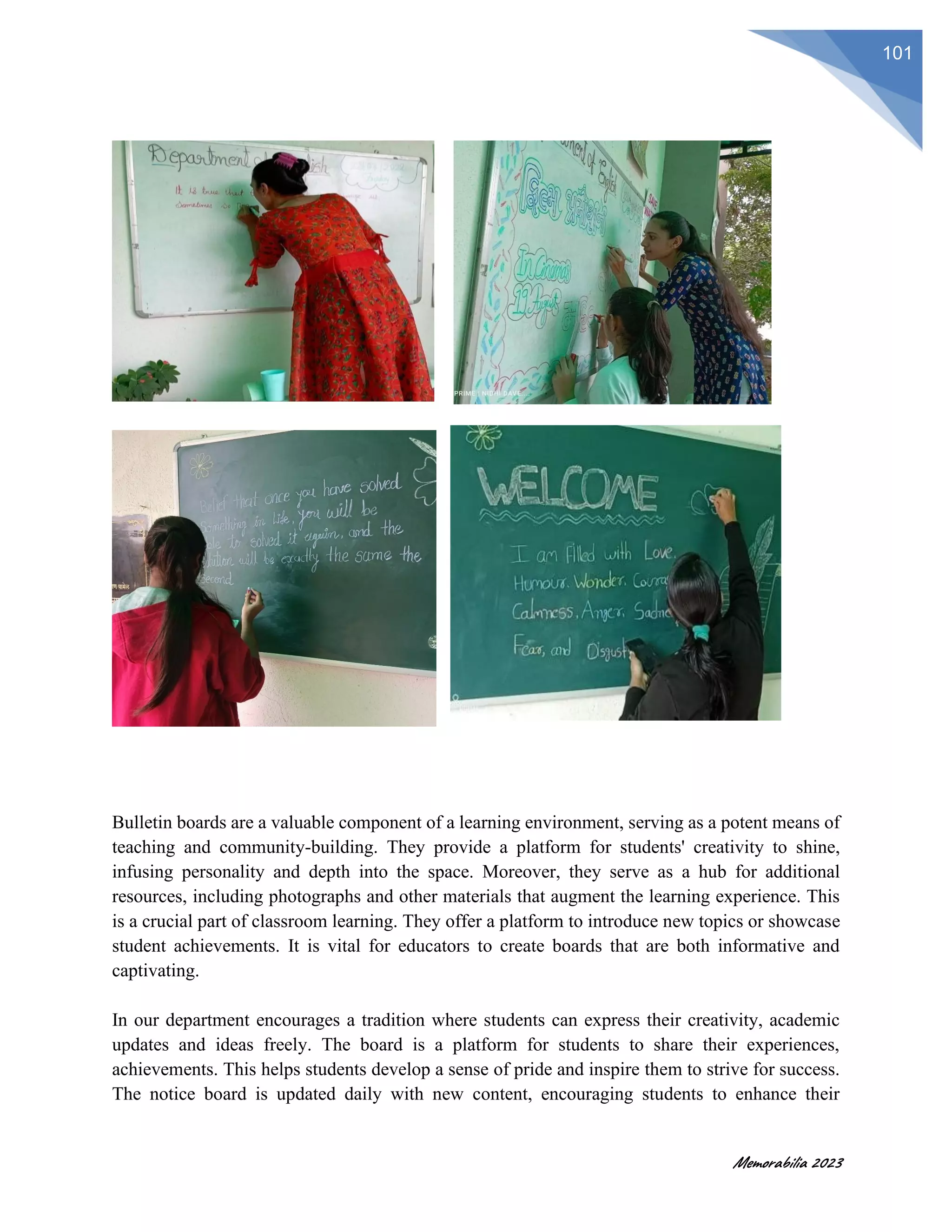 Memorabilia 2023
101
Bulletin boards are a valuable component of a learning environment, serving as a potent means of
teaching and community-building. They provide a platform for students' creativity to shine,
infusing personality and depth into the space. Moreover, they serve as a hub for additional
resources, including photographs and other materials that augment the learning experience. This
is a crucial part of classroom learning. They offer a platform to introduce new topics or showcase
student achievements. It is vital for educators to create boards that are both informative and
captivating.
In our department encourages a tradition where students can express their creativity, academic
updates and ideas freely. The board is a platform for students to share their experiences,
achievements. This helps students develop a sense of pride and inspire them to strive for success.
The notice board is updated daily with new content, encouraging students to enhance their
 