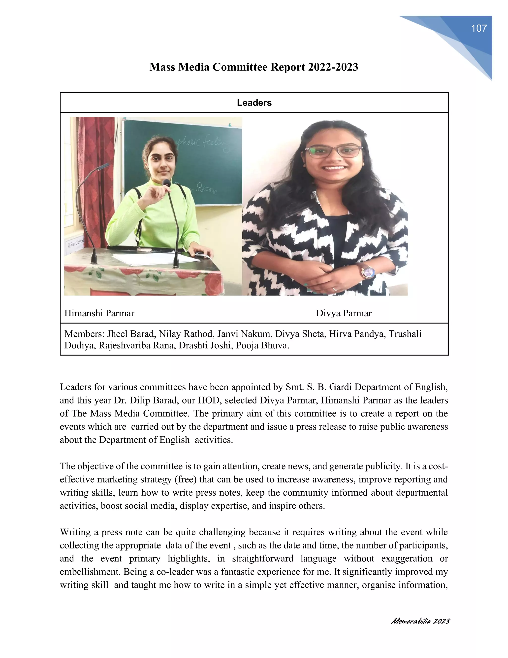 Memorabilia 2023
107
Mass Media Committee Report 2022-2023
Leaders
Himanshi Parmar Divya Parmar
Members: Jheel Barad, Nilay Rathod, Janvi Nakum, Divya Sheta, Hirva Pandya, Trushali
Dodiya, Rajeshvariba Rana, Drashti Joshi, Pooja Bhuva.
Leaders for various committees have been appointed by Smt. S. B. Gardi Department of English,
and this year Dr. Dilip Barad, our HOD, selected Divya Parmar, Himanshi Parmar as the leaders
of The Mass Media Committee. The primary aim of this committee is to create a report on the
events which are carried out by the department and issue a press release to raise public awareness
about the Department of English activities.
The objective of the committee is to gain attention, create news, and generate publicity. It is a cost-
effective marketing strategy (free) that can be used to increase awareness, improve reporting and
writing skills, learn how to write press notes, keep the community informed about departmental
activities, boost social media, display expertise, and inspire others.
Writing a press note can be quite challenging because it requires writing about the event while
collecting the appropriate data of the event , such as the date and time, the number of participants,
and the event primary highlights, in straightforward language without exaggeration or
embellishment. Being a co-leader was a fantastic experience for me. It significantly improved my
writing skill and taught me how to write in a simple yet effective manner, organise information,
 