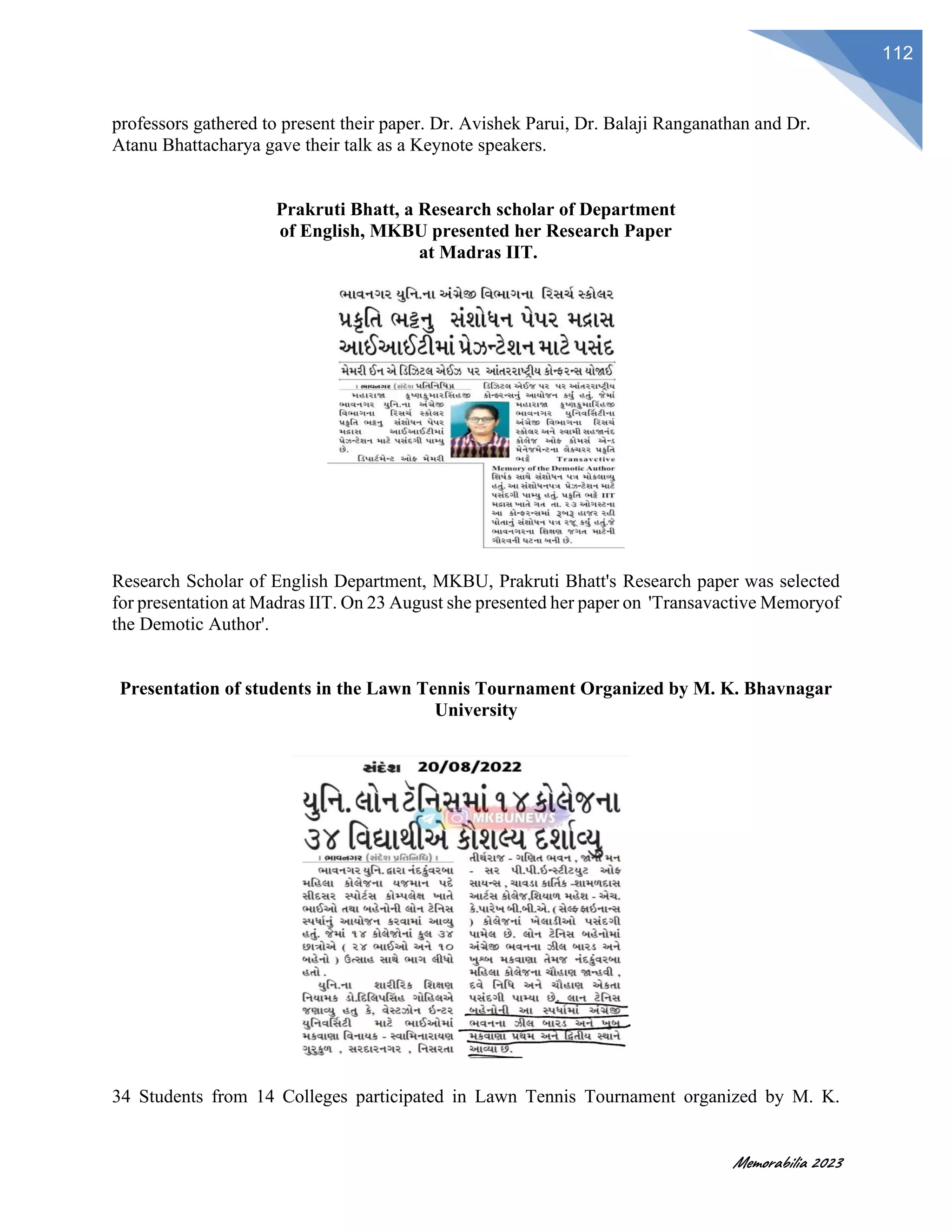 Memorabilia 2023
112
professors gathered to present their paper. Dr. Avishek Parui, Dr. Balaji Ranganathan and Dr.
Atanu Bhattacharya gave their talk as a Keynote speakers.
Prakruti Bhatt, a Research scholar of Department
of English, MKBU presented her Research Paper
at Madras IIT.
Research Scholar of English Department, MKBU, Prakruti Bhatt's Research paper was selected
for presentation at Madras IIT. On 23 August she presented her paper on 'Transavactive Memoryof
the Demotic Author'.
Presentation of students in the Lawn Tennis Tournament Organized by M. K. Bhavnagar
University
34 Students from 14 Colleges participated in Lawn Tennis Tournament organized by M. K.
 