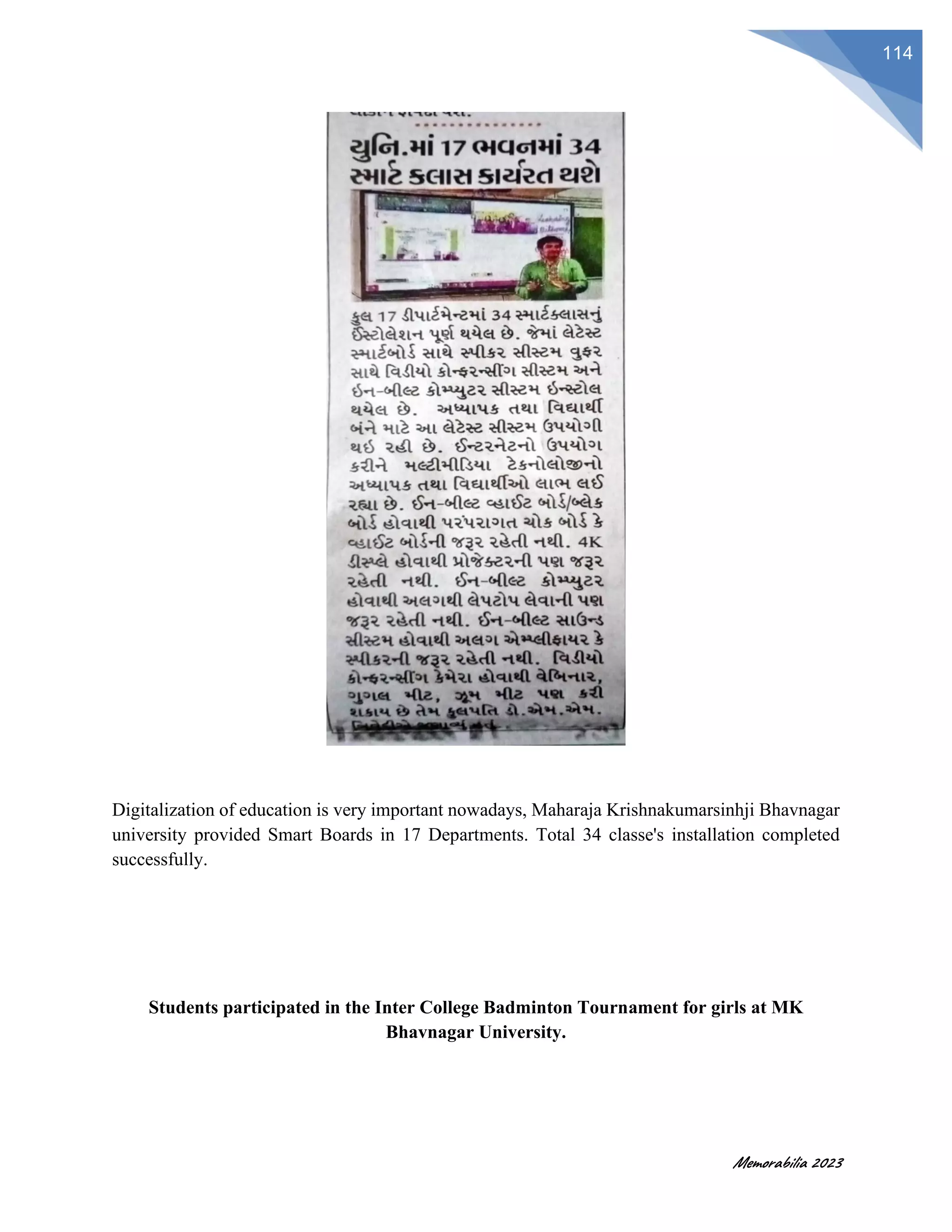 Memorabilia 2023
114
Digitalization of education is very important nowadays, Maharaja Krishnakumarsinhji Bhavnagar
university provided Smart Boards in 17 Departments. Total 34 classe's installation completed
successfully.
Students participated in the Inter College Badminton Tournament for girls at MK
Bhavnagar University.
 