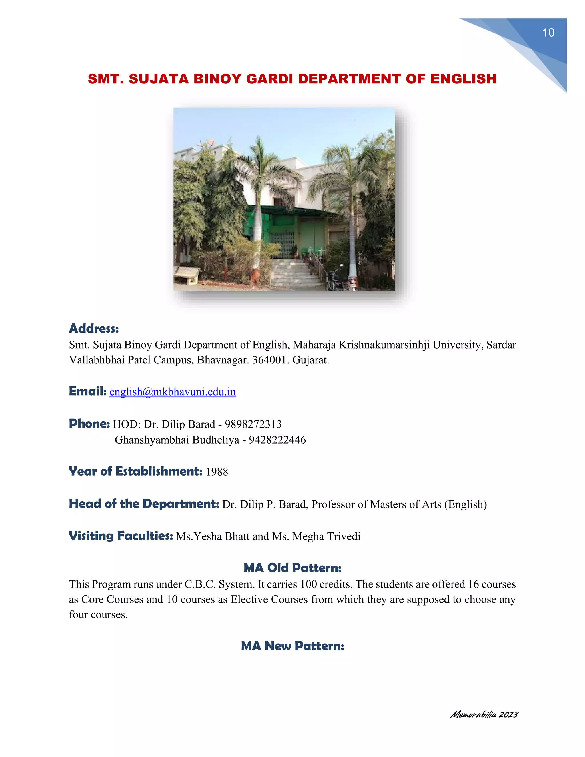 Memorabilia 2023
10
SMT. SUJATA BINOY GARDI DEPARTMENT OF ENGLISH
Address:
Smt. Sujata Binoy Gardi Department of English, Maharaja Krishnakumarsinhji University, Sardar
Vallabhbhai Patel Campus, Bhavnagar. 364001. Gujarat.
Email: english@mkbhavuni.edu.in
Phone: HOD: Dr. Dilip Barad - 9898272313
Ghanshyambhai Budheliya - 9428222446
Year of Establishment: 1988
Head of the Department: Dr. Dilip P. Barad, Professor of Masters of Arts (English)
Visiting Faculties: Ms.Yesha Bhatt and Ms. Megha Trivedi
MA Old Pattern:
This Program runs under C.B.C. System. It carries 100 credits. The students are offered 16 courses
as Core Courses and 10 courses as Elective Courses from which they are supposed to choose any
four courses.
MA New Pattern:
 