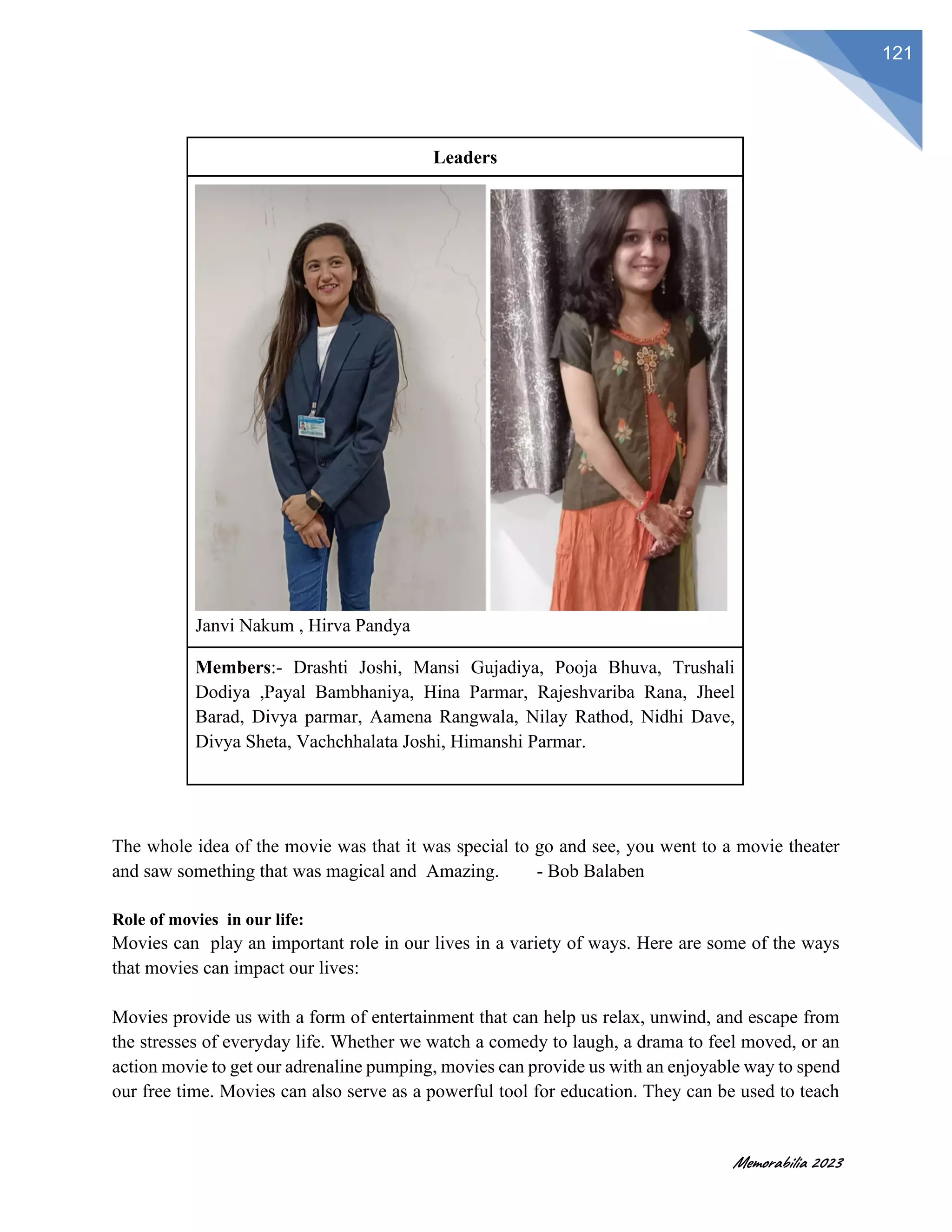 Memorabilia 2023
121
Leaders
Janvi Nakum , Hirva Pandya
Members:- Drashti Joshi, Mansi Gujadiya, Pooja Bhuva, Trushali
Dodiya ,Payal Bambhaniya, Hina Parmar, Rajeshvariba Rana, Jheel
Barad, Divya parmar, Aamena Rangwala, Nilay Rathod, Nidhi Dave,
Divya Sheta, Vachchhalata Joshi, Himanshi Parmar.
The whole idea of the movie was that it was special to go and see, you went to a movie theater
and saw something that was magical and Amazing. - Bob Balaben
Role of movies in our life:
Movies can play an important role in our lives in a variety of ways. Here are some of the ways
that movies can impact our lives:
Movies provide us with a form of entertainment that can help us relax, unwind, and escape from
the stresses of everyday life. Whether we watch a comedy to laugh, a drama to feel moved, or an
action movie to get our adrenaline pumping, movies can provide us with an enjoyable way to spend
our free time. Movies can also serve as a powerful tool for education. They can be used to teach
 