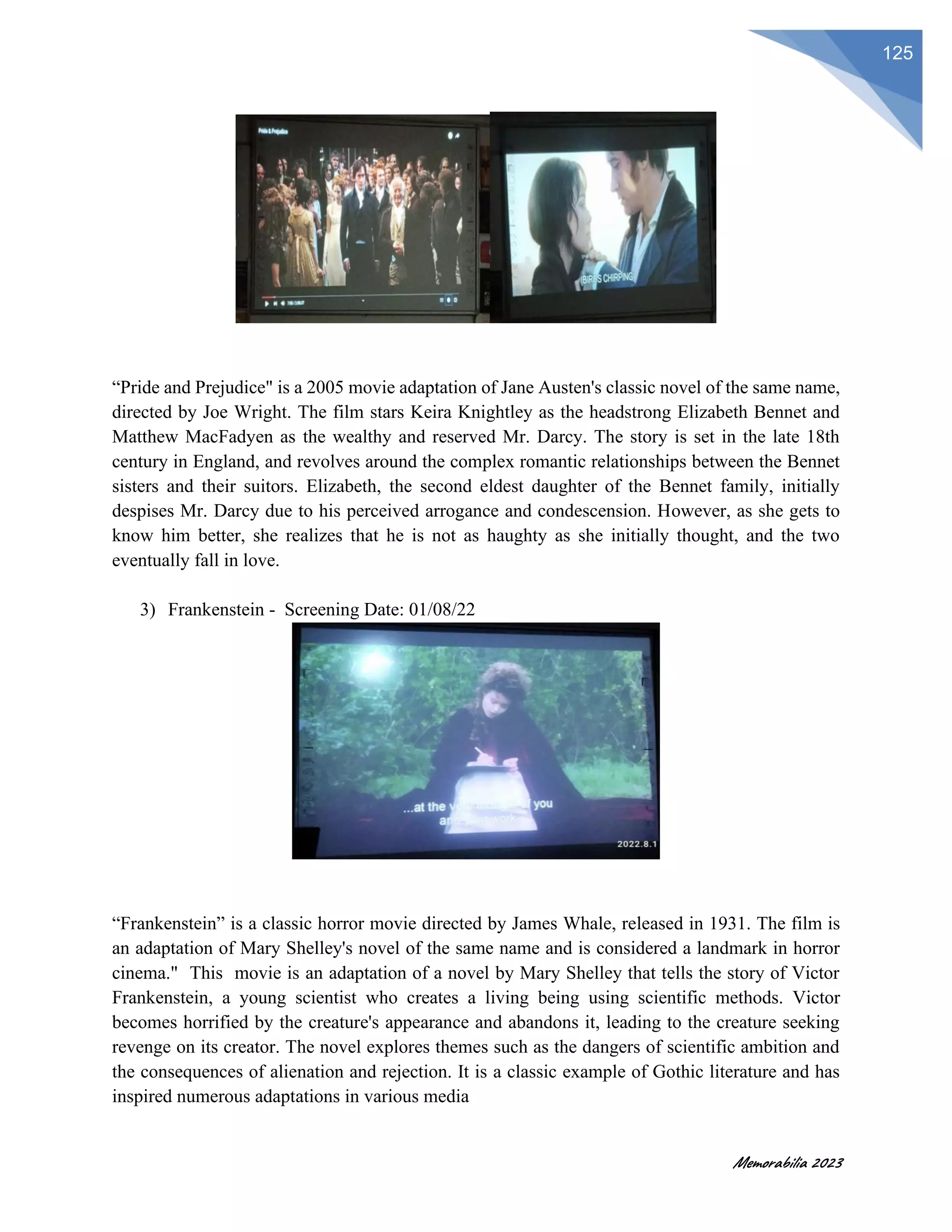 Memorabilia 2023
125
“Pride and Prejudice" is a 2005 movie adaptation of Jane Austen's classic novel of the same name,
directed by Joe Wright. The film stars Keira Knightley as the headstrong Elizabeth Bennet and
Matthew MacFadyen as the wealthy and reserved Mr. Darcy. The story is set in the late 18th
century in England, and revolves around the complex romantic relationships between the Bennet
sisters and their suitors. Elizabeth, the second eldest daughter of the Bennet family, initially
despises Mr. Darcy due to his perceived arrogance and condescension. However, as she gets to
know him better, she realizes that he is not as haughty as she initially thought, and the two
eventually fall in love.
3) Frankenstein - Screening Date: 01/08/22
“Frankenstein” is a classic horror movie directed by James Whale, released in 1931. The film is
an adaptation of Mary Shelley's novel of the same name and is considered a landmark in horror
cinema." This movie is an adaptation of a novel by Mary Shelley that tells the story of Victor
Frankenstein, a young scientist who creates a living being using scientific methods. Victor
becomes horrified by the creature's appearance and abandons it, leading to the creature seeking
revenge on its creator. The novel explores themes such as the dangers of scientific ambition and
the consequences of alienation and rejection. It is a classic example of Gothic literature and has
inspired numerous adaptations in various media
 