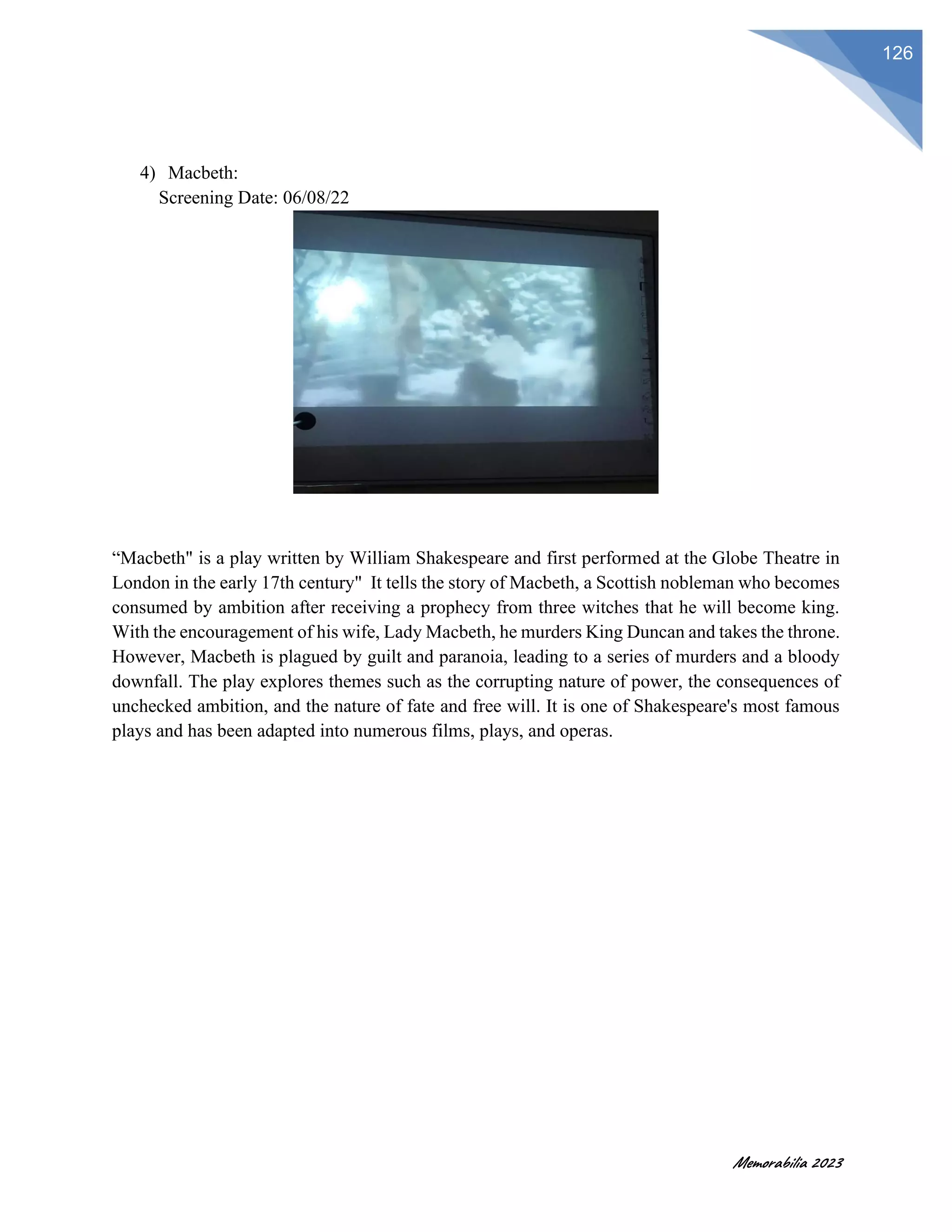 Memorabilia 2023
126
4) Macbeth:
Screening Date: 06/08/22
“Macbeth" is a play written by William Shakespeare and first performed at the Globe Theatre in
London in the early 17th century" It tells the story of Macbeth, a Scottish nobleman who becomes
consumed by ambition after receiving a prophecy from three witches that he will become king.
With the encouragement of his wife, Lady Macbeth, he murders King Duncan and takes the throne.
However, Macbeth is plagued by guilt and paranoia, leading to a series of murders and a bloody
downfall. The play explores themes such as the corrupting nature of power, the consequences of
unchecked ambition, and the nature of fate and free will. It is one of Shakespeare's most famous
plays and has been adapted into numerous films, plays, and operas.
 