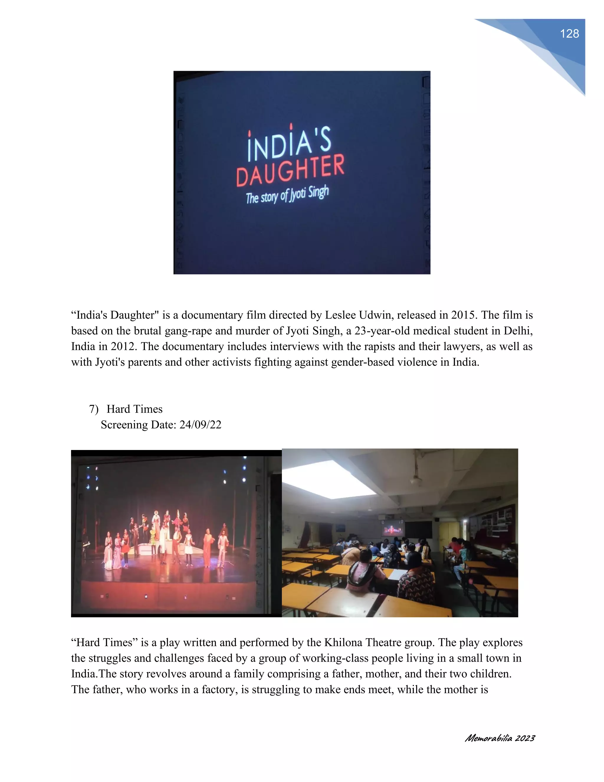 Memorabilia 2023
128
“India's Daughter" is a documentary film directed by Leslee Udwin, released in 2015. The film is
based on the brutal gang-rape and murder of Jyoti Singh, a 23-year-old medical student in Delhi,
India in 2012. The documentary includes interviews with the rapists and their lawyers, as well as
with Jyoti's parents and other activists fighting against gender-based violence in India.
7) Hard Times
Screening Date: 24/09/22
“Hard Times” is a play written and performed by the Khilona Theatre group. The play explores
the struggles and challenges faced by a group of working-class people living in a small town in
India.The story revolves around a family comprising a father, mother, and their two children.
The father, who works in a factory, is struggling to make ends meet, while the mother is
 