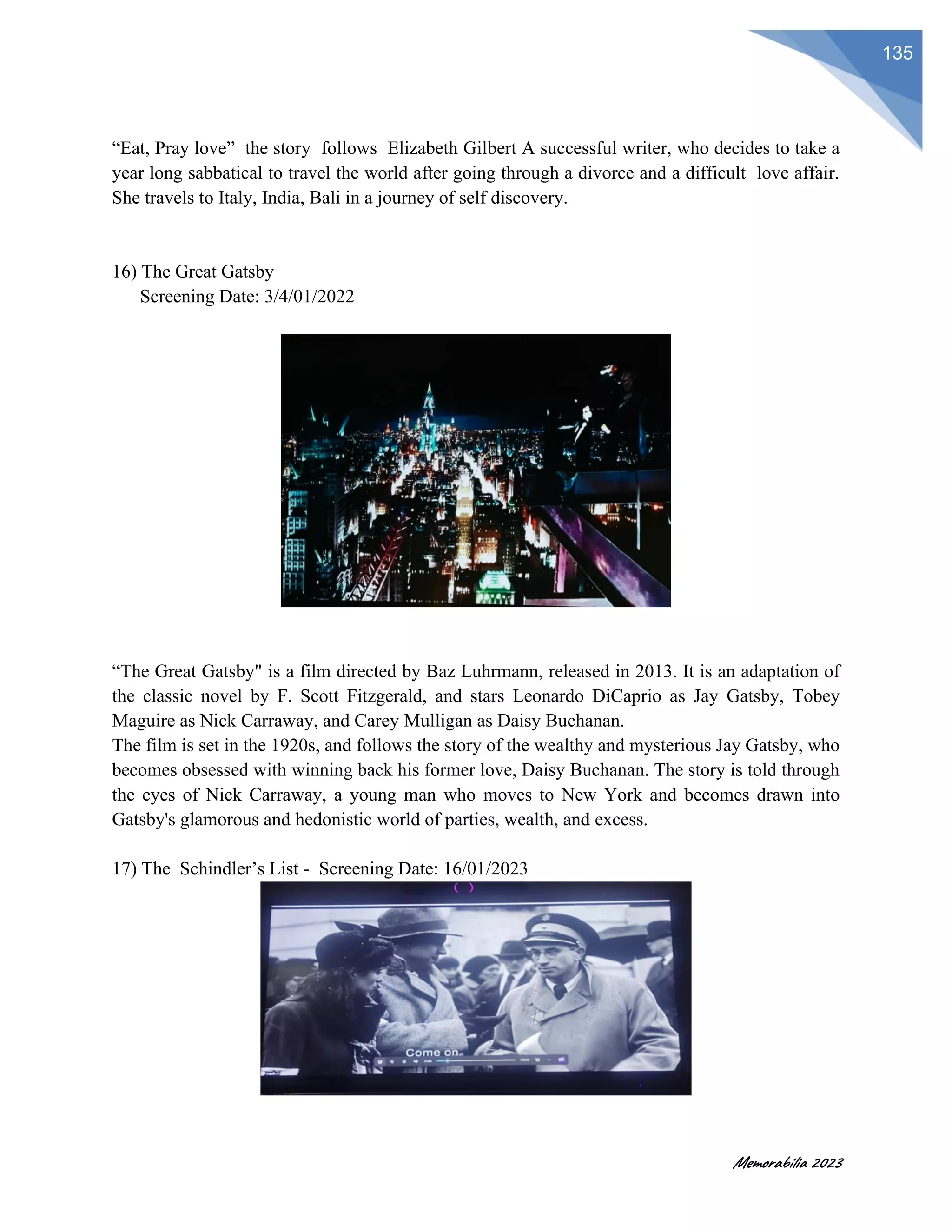 Memorabilia 2023
135
“Eat, Pray love” the story follows Elizabeth Gilbert A successful writer, who decides to take a
year long sabbatical to travel the world after going through a divorce and a difficult love affair.
She travels to Italy, India, Bali in a journey of self discovery.
16) The Great Gatsby
Screening Date: 3/4/01/2022
“The Great Gatsby" is a film directed by Baz Luhrmann, released in 2013. It is an adaptation of
the classic novel by F. Scott Fitzgerald, and stars Leonardo DiCaprio as Jay Gatsby, Tobey
Maguire as Nick Carraway, and Carey Mulligan as Daisy Buchanan.
The film is set in the 1920s, and follows the story of the wealthy and mysterious Jay Gatsby, who
becomes obsessed with winning back his former love, Daisy Buchanan. The story is told through
the eyes of Nick Carraway, a young man who moves to New York and becomes drawn into
Gatsby's glamorous and hedonistic world of parties, wealth, and excess.
17) The Schindler’s List - Screening Date: 16/01/2023
 