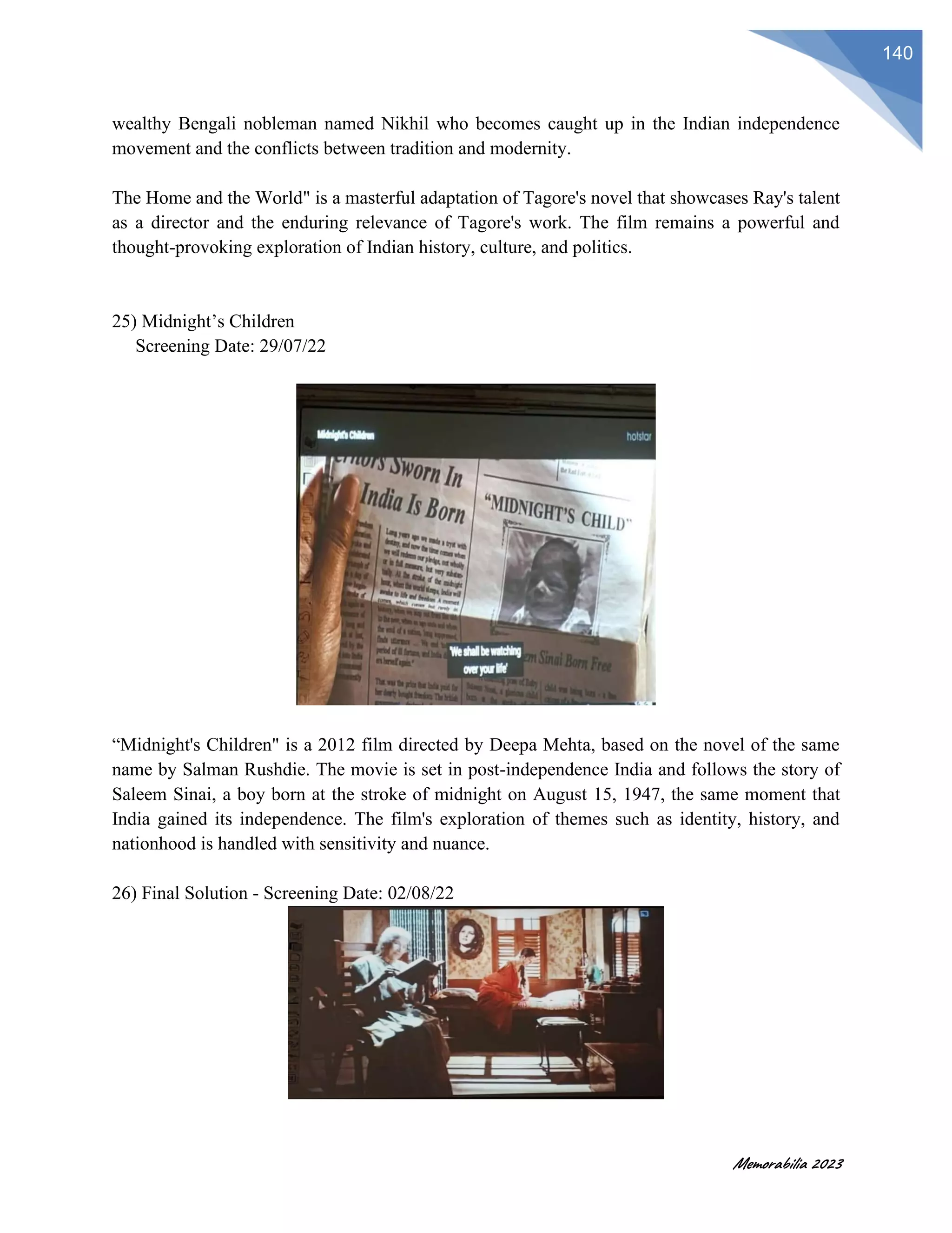Memorabilia 2023
140
wealthy Bengali nobleman named Nikhil who becomes caught up in the Indian independence
movement and the conflicts between tradition and modernity.
The Home and the World" is a masterful adaptation of Tagore's novel that showcases Ray's talent
as a director and the enduring relevance of Tagore's work. The film remains a powerful and
thought-provoking exploration of Indian history, culture, and politics.
25) Midnight’s Children
Screening Date: 29/07/22
“Midnight's Children" is a 2012 film directed by Deepa Mehta, based on the novel of the same
name by Salman Rushdie. The movie is set in post-independence India and follows the story of
Saleem Sinai, a boy born at the stroke of midnight on August 15, 1947, the same moment that
India gained its independence. The film's exploration of themes such as identity, history, and
nationhood is handled with sensitivity and nuance.
26) Final Solution - Screening Date: 02/08/22
 