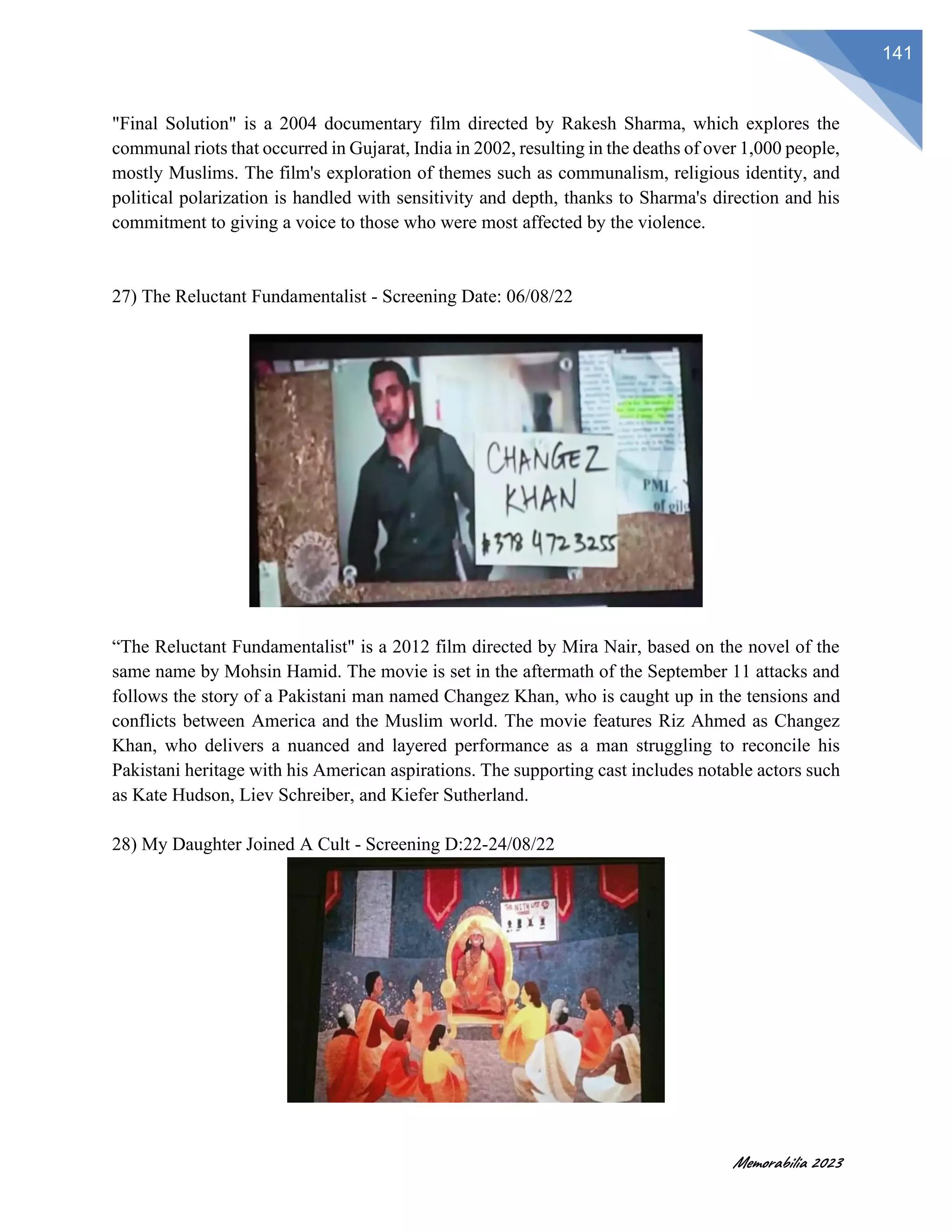 Memorabilia 2023
141
"Final Solution" is a 2004 documentary film directed by Rakesh Sharma, which explores the
communal riots that occurred in Gujarat, India in 2002, resulting in the deaths of over 1,000 people,
mostly Muslims. The film's exploration of themes such as communalism, religious identity, and
political polarization is handled with sensitivity and depth, thanks to Sharma's direction and his
commitment to giving a voice to those who were most affected by the violence.
27) The Reluctant Fundamentalist - Screening Date: 06/08/22
“The Reluctant Fundamentalist" is a 2012 film directed by Mira Nair, based on the novel of the
same name by Mohsin Hamid. The movie is set in the aftermath of the September 11 attacks and
follows the story of a Pakistani man named Changez Khan, who is caught up in the tensions and
conflicts between America and the Muslim world. The movie features Riz Ahmed as Changez
Khan, who delivers a nuanced and layered performance as a man struggling to reconcile his
Pakistani heritage with his American aspirations. The supporting cast includes notable actors such
as Kate Hudson, Liev Schreiber, and Kiefer Sutherland.
28) My Daughter Joined A Cult - Screening D:22-24/08/22
 