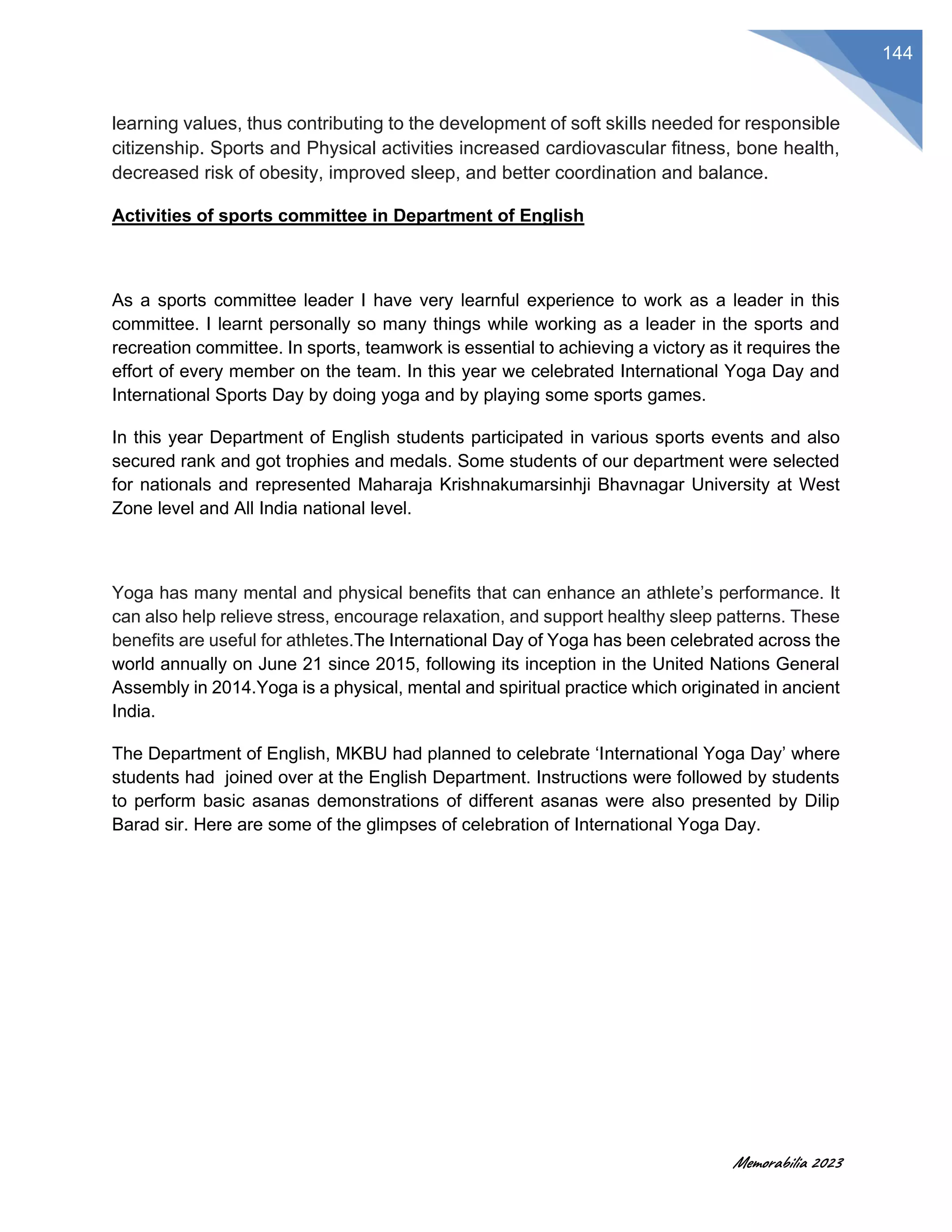 Memorabilia 2023
144
learning values, thus contributing to the development of soft skills needed for responsible
citizenship. Sports and Physical activities increased cardiovascular fitness, bone health,
decreased risk of obesity, improved sleep, and better coordination and balance.
Activities of sports committee in Department of English
As a sports committee leader I have very learnful experience to work as a leader in this
committee. I learnt personally so many things while working as a leader in the sports and
recreation committee. In sports, teamwork is essential to achieving a victory as it requires the
effort of every member on the team. In this year we celebrated International Yoga Day and
International Sports Day by doing yoga and by playing some sports games.
In this year Department of English students participated in various sports events and also
secured rank and got trophies and medals. Some students of our department were selected
for nationals and represented Maharaja Krishnakumarsinhji Bhavnagar University at West
Zone level and All India national level.
Yoga has many mental and physical benefits that can enhance an athlete’s performance. It
can also help relieve stress, encourage relaxation, and support healthy sleep patterns. These
benefits are useful for athletes.The International Day of Yoga has been celebrated across the
world annually on June 21 since 2015, following its inception in the United Nations General
Assembly in 2014.Yoga is a physical, mental and spiritual practice which originated in ancient
India.
The Department of English, MKBU had planned to celebrate ‘International Yoga Day’ where
students had joined over at the English Department. Instructions were followed by students
to perform basic asanas demonstrations of different asanas were also presented by Dilip
Barad sir. Here are some of the glimpses of celebration of International Yoga Day.
 