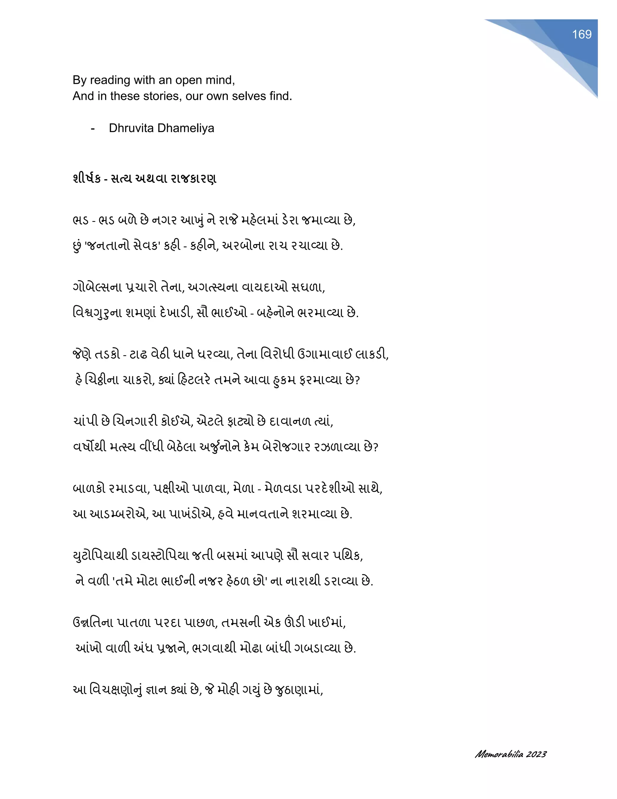Memorabilia 2023
169
By reading with an open mind,
And in these stories, our own selves find.
- Dhruvita Dhameliya
શીર્ષક - સત્ય અથવા રાજકારણ
ભડ - ભડ બળે છે નગર આખુૂંને રાજે મહેલમાૂં ડેરા જમાવ્યા છે,
છૂં 'જનતાનો સેવક' કહી - કહીને, અરબોના રાચ રચાવ્યા છે.
ગોબેલ્સના પ્રચારો તેના, અગત્સ્યના વાયદાઓ સઘળા,
વવશ્વગુરુના શમણાૂં દેખાડી, સૌ ભાઈઓ - બહેનોને ભરમાવ્યા છે.
જેણે તડકો - ટાઢ વેઠી ધાને ધરવ્યા, તેના વવરોધી ઉગામાવાઈ લાકડી,
હે ચચઠ્ઠીના ચાકરો, ક્ાૂં હહટલરે તમને આવા હુકમ ફરમાવ્યા છે?
ચાૂંપી છે ચચનગારી કોઈએ, એટલે ફાટયો છે દાવાનળ ત્યાૂં,
વષોથી મત્સ્ય વીંધી બેઠેલા અર્ુ ાનોને કેમ બેરોજગાર રઝળાવ્યા છે?
બાળકો રમાડવા, પક્ષીઓ પાળવા, મેળા - મેળવડા પરદેશીઓ સાથે,
આ આડમ્બરોએ, આ પાખૂંડોએ, હવે માનવતાને શરમાવ્યા છે.
યુટોવપયાથી ડાયસ્ટોવપયા જતી બસમાૂં આપણે સૌ સવાર પવથક,
ને વળી 'તમે મોટા ભાઈની નજર હેઠળ છો' ના નારાથી ડરાવ્યા છે.
ઉન્નવતના પાતળા પરદા પાછળ, તમસની એક ઊંડી ખાઈમાૂં,
આંખો વાળી અંધ પ્રર્જને, ભગવાથી મોઢા બાૂંધી ગબડાવ્યા છે.
આ વવચક્ષણોનુૂંજ્ઞાન ક્ાૂં છે, જે મોહી ગયુૂંછે ર્ુઠાણામાૂં,
 