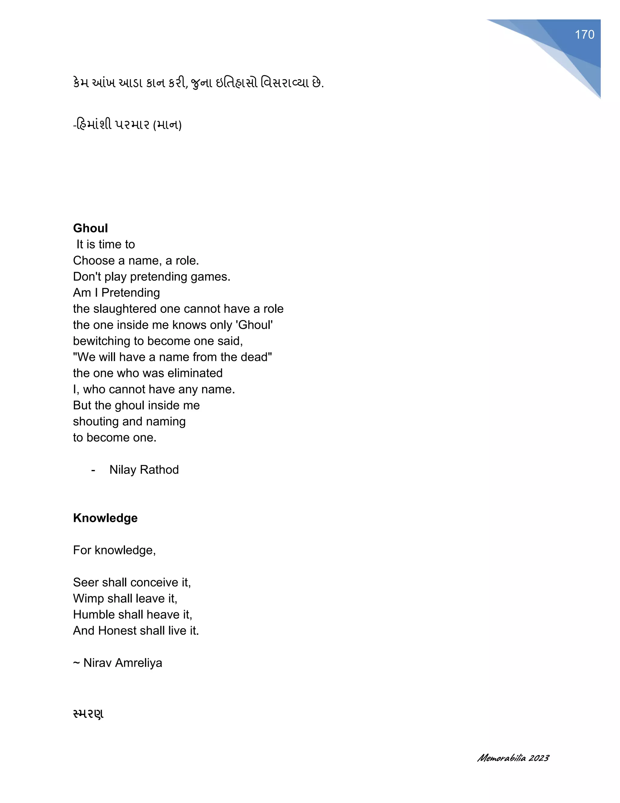 Memorabilia 2023
170
કેમ આંખ આડા કાન કરી, ર્ુના ઇવતહાસો વવસરાવ્યા છે.
-હહમાૂંશી પરમાર (માન)
Ghoul
It is time to
Choose a name, a role.
Don't play pretending games.
Am I Pretending
the slaughtered one cannot have a role
the one inside me knows only 'Ghoul'
bewitching to become one said,
"We will have a name from the dead"
the one who was eliminated
I, who cannot have any name.
But the ghoul inside me
shouting and naming
to become one.
- Nilay Rathod
Knowledge
For knowledge,
Seer shall conceive it,
Wimp shall leave it,
Humble shall heave it,
And Honest shall live it.
~ Nirav Amreliya
સ્મરણ
 