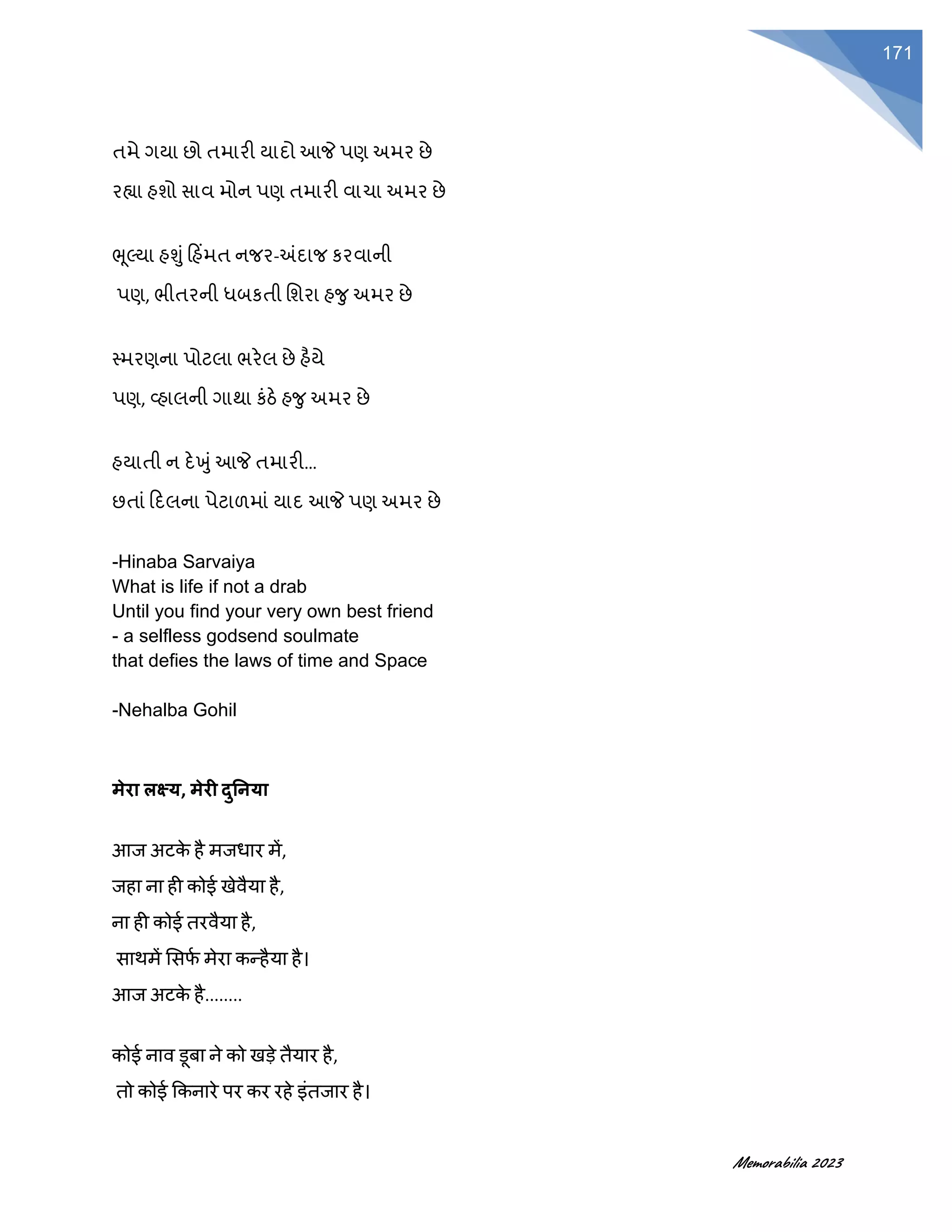 Memorabilia 2023
171
તમે ગયા છો તમારી યાદો આજે પણ અમર છે
રહ્યા હશો સાવ મોન પણ તમારી વાચા અમર છે
ભૂલ્યા હશુૂં હહિંમત નજર-અંદાજ કરવાની
પણ, ભીતરની ધબકતી વશરા હર્ુ અમર છે
સ્મરણના પોટલા ભરેલ છે હૈયે
પણ, વ્હાલની ગાથા કૂંઠે હર્ુ અમર છે
હયાતી ન દેખુૂંઆજે તમારી…
છતાૂં હદલના પેટાળમાૂં યાદ આજે પણ અમર છે
-Hinaba Sarvaiya
What is life if not a drab
Until you find your very own best friend
- a selfless godsend soulmate
that defies the laws of time and Space
-Nehalba Gohil
मेरा लक्ष्य, मेरी दुनिया
आज अटक
े है मजधार में,
जहा ना ही कोई खेवैया है,
ना ही कोई तरवैया है,
साथमें ससर्
फ मेरा कन्हैया है।
आज अटक
े है........
कोई नाव डूबा ने को खडे तैयार है,
तो कोई ककनारे पर कर रहे इंतजार है।
 