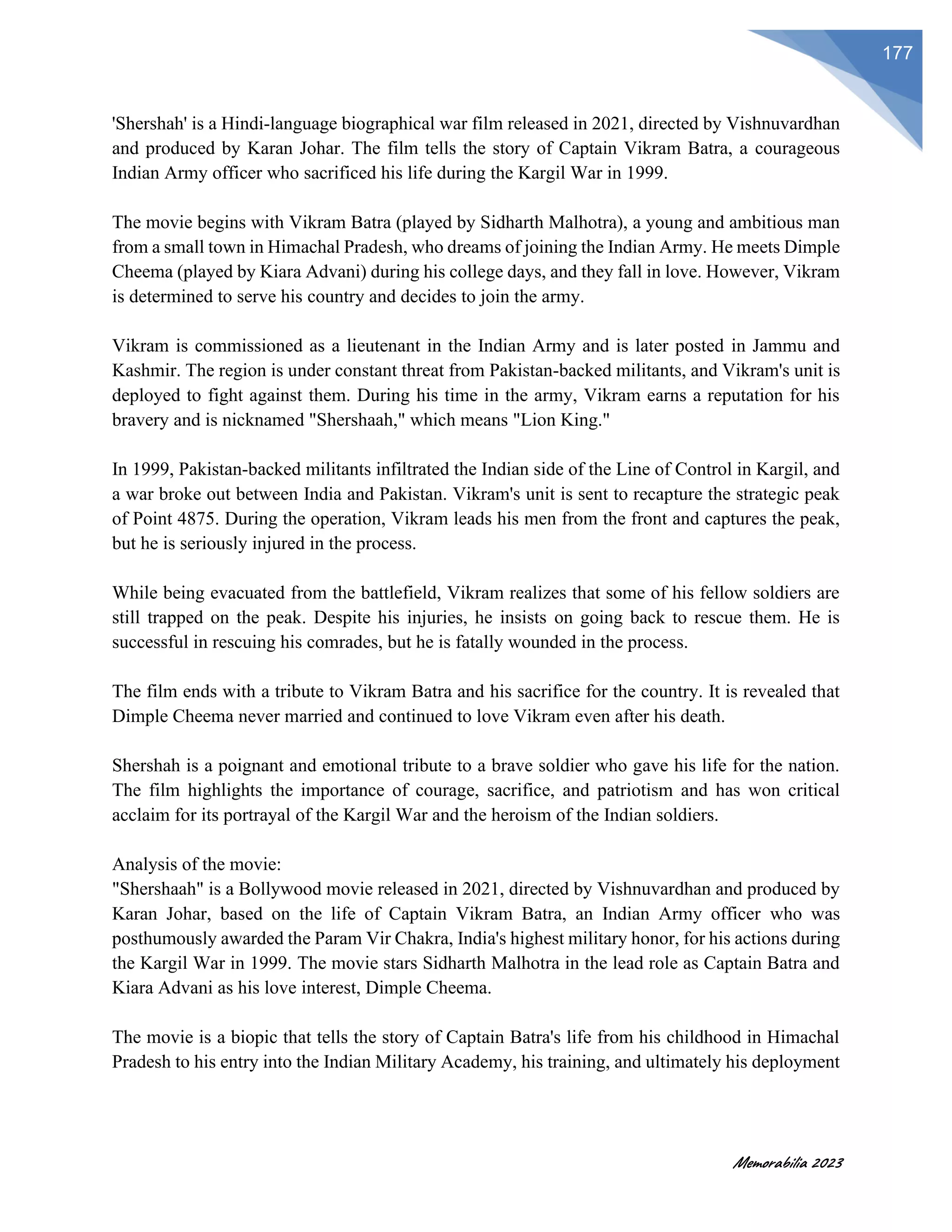 Memorabilia 2023
177
'Shershah' is a Hindi-language biographical war film released in 2021, directed by Vishnuvardhan
and produced by Karan Johar. The film tells the story of Captain Vikram Batra, a courageous
Indian Army officer who sacrificed his life during the Kargil War in 1999.
The movie begins with Vikram Batra (played by Sidharth Malhotra), a young and ambitious man
from a small town in Himachal Pradesh, who dreams of joining the Indian Army. He meets Dimple
Cheema (played by Kiara Advani) during his college days, and they fall in love. However, Vikram
is determined to serve his country and decides to join the army.
Vikram is commissioned as a lieutenant in the Indian Army and is later posted in Jammu and
Kashmir. The region is under constant threat from Pakistan-backed militants, and Vikram's unit is
deployed to fight against them. During his time in the army, Vikram earns a reputation for his
bravery and is nicknamed "Shershaah," which means "Lion King."
In 1999, Pakistan-backed militants infiltrated the Indian side of the Line of Control in Kargil, and
a war broke out between India and Pakistan. Vikram's unit is sent to recapture the strategic peak
of Point 4875. During the operation, Vikram leads his men from the front and captures the peak,
but he is seriously injured in the process.
While being evacuated from the battlefield, Vikram realizes that some of his fellow soldiers are
still trapped on the peak. Despite his injuries, he insists on going back to rescue them. He is
successful in rescuing his comrades, but he is fatally wounded in the process.
The film ends with a tribute to Vikram Batra and his sacrifice for the country. It is revealed that
Dimple Cheema never married and continued to love Vikram even after his death.
Shershah is a poignant and emotional tribute to a brave soldier who gave his life for the nation.
The film highlights the importance of courage, sacrifice, and patriotism and has won critical
acclaim for its portrayal of the Kargil War and the heroism of the Indian soldiers.
Analysis of the movie:
"Shershaah" is a Bollywood movie released in 2021, directed by Vishnuvardhan and produced by
Karan Johar, based on the life of Captain Vikram Batra, an Indian Army officer who was
posthumously awarded the Param Vir Chakra, India's highest military honor, for his actions during
the Kargil War in 1999. The movie stars Sidharth Malhotra in the lead role as Captain Batra and
Kiara Advani as his love interest, Dimple Cheema.
The movie is a biopic that tells the story of Captain Batra's life from his childhood in Himachal
Pradesh to his entry into the Indian Military Academy, his training, and ultimately his deployment
 