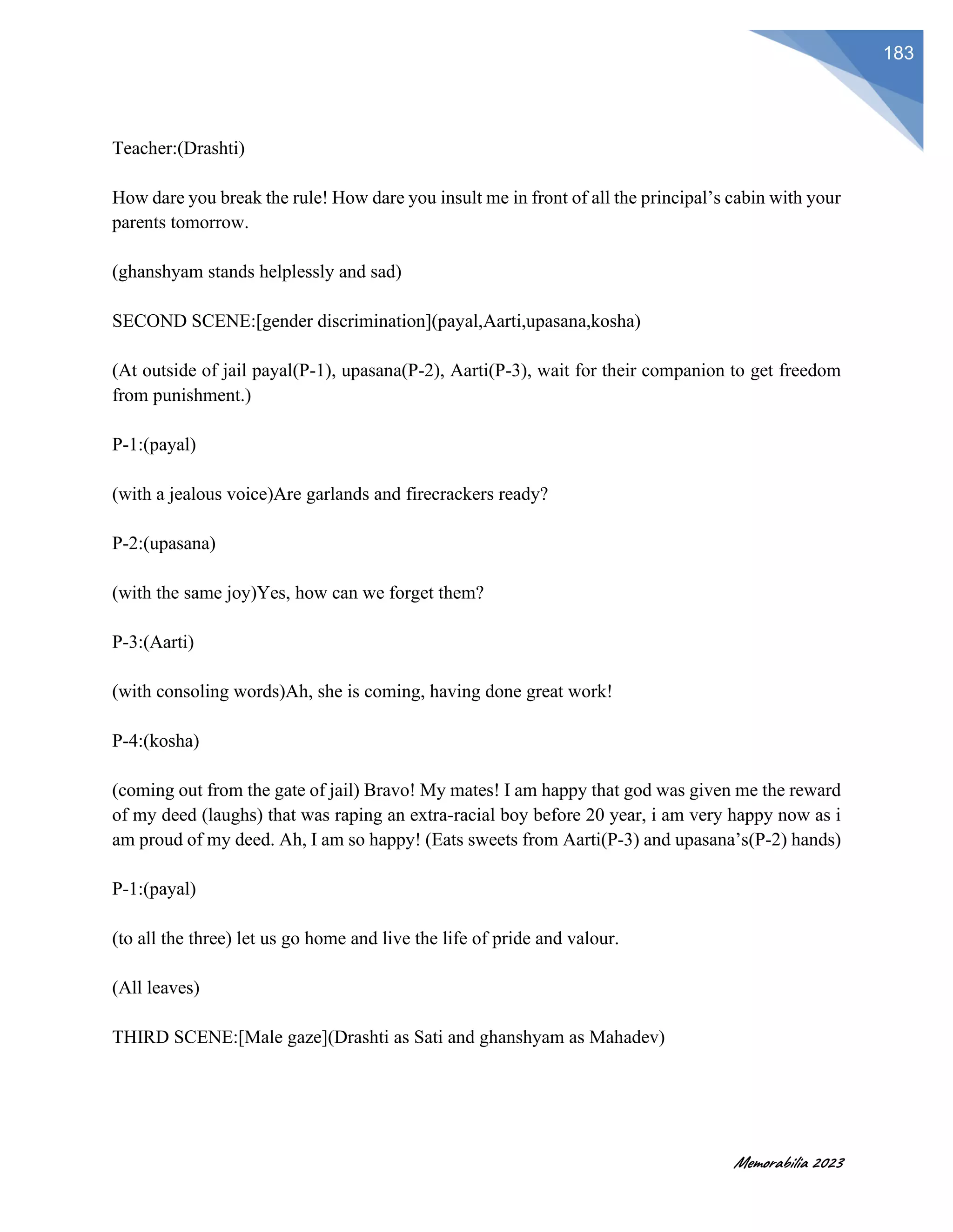 Memorabilia 2023
183
Teacher:(Drashti)
How dare you break the rule! How dare you insult me in front of all the principal’s cabin with your
parents tomorrow.
(ghanshyam stands helplessly and sad)
SECOND SCENE:[gender discrimination](payal,Aarti,upasana,kosha)
(At outside of jail payal(P-1), upasana(P-2), Aarti(P-3), wait for their companion to get freedom
from punishment.)
P-1:(payal)
(with a jealous voice)Are garlands and firecrackers ready?
P-2:(upasana)
(with the same joy)Yes, how can we forget them?
P-3:(Aarti)
(with consoling words)Ah, she is coming, having done great work!
P-4:(kosha)
(coming out from the gate of jail) Bravo! My mates! I am happy that god was given me the reward
of my deed (laughs) that was raping an extra-racial boy before 20 year, i am very happy now as i
am proud of my deed. Ah, I am so happy! (Eats sweets from Aarti(P-3) and upasana’s(P-2) hands)
P-1:(payal)
(to all the three) let us go home and live the life of pride and valour.
(All leaves)
THIRD SCENE:[Male gaze](Drashti as Sati and ghanshyam as Mahadev)
 