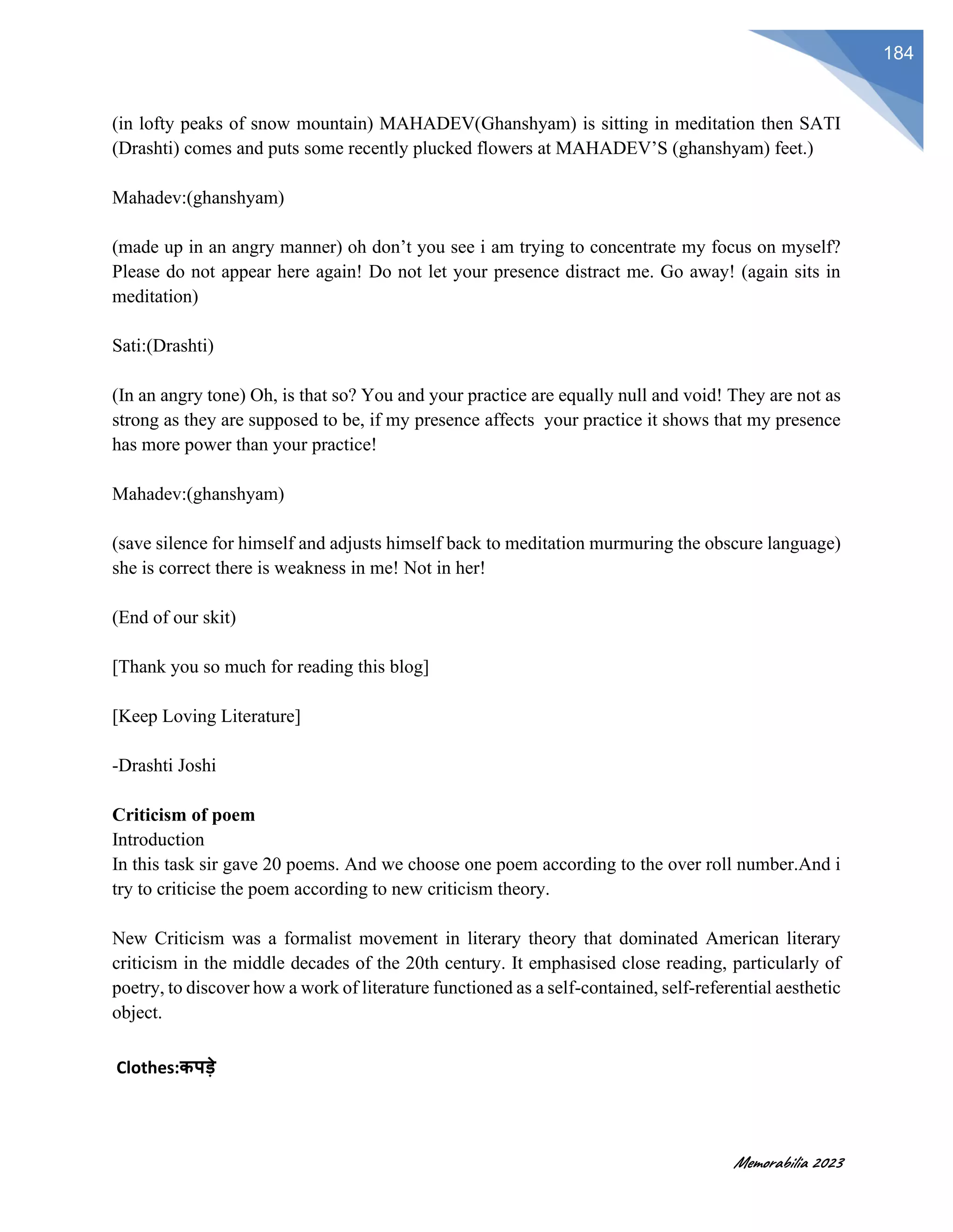 Memorabilia 2023
184
(in lofty peaks of snow mountain) MAHADEV(Ghanshyam) is sitting in meditation then SATI
(Drashti) comes and puts some recently plucked flowers at MAHADEV’S (ghanshyam) feet.)
Mahadev:(ghanshyam)
(made up in an angry manner) oh don’t you see i am trying to concentrate my focus on myself?
Please do not appear here again! Do not let your presence distract me. Go away! (again sits in
meditation)
Sati:(Drashti)
(In an angry tone) Oh, is that so? You and your practice are equally null and void! They are not as
strong as they are supposed to be, if my presence affects your practice it shows that my presence
has more power than your practice!
Mahadev:(ghanshyam)
(save silence for himself and adjusts himself back to meditation murmuring the obscure language)
she is correct there is weakness in me! Not in her!
(End of our skit)
[Thank you so much for reading this blog]
[Keep Loving Literature]
-Drashti Joshi
Criticism of poem
Introduction
In this task sir gave 20 poems. And we choose one poem according to the over roll number.And i
try to criticise the poem according to new criticism theory.
New Criticism was a formalist movement in literary theory that dominated American literary
criticism in the middle decades of the 20th century. It emphasised close reading, particularly of
poetry, to discover how a work of literature functioned as a self-contained, self-referential aesthetic
object.
Clothes:कपड़े
 