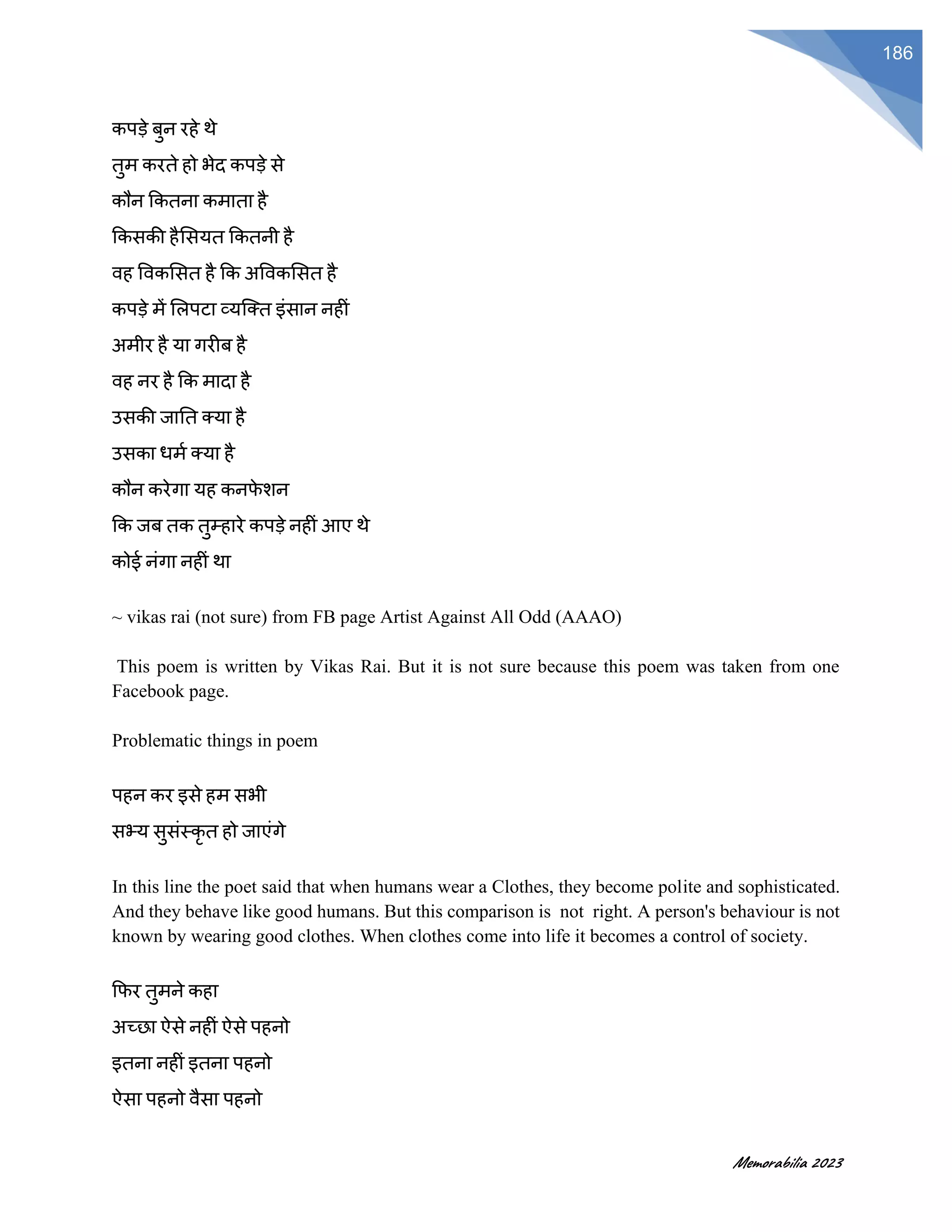 Memorabilia 2023
186
कपडे बुन रहे थे
तुम करते हो भेद कपडे से
कौन ककतना कमाता है
ककसकी हैससयत ककतनी है
वह ववकससत है कक अववकससत है
कपडे में सलपटा व्यजक्त इंसान नहीं
अमीर है या गरीब है
वह नर है कक मादा है
उसकी जातत क्या है
उसका धमफ क्या है
कौन करेगा यह कनर्
े शन
कक जब तक तुमहारे कपडे नहीं आए थे
कोई नंगा नहीं था
~ vikas rai (not sure) from FB page Artist Against All Odd (AAAO)
This poem is written by Vikas Rai. But it is not sure because this poem was taken from one
Facebook page.
Problematic things in poem
पहन कर इसे हम सभी
सभ्य सुसंस्कृ त हो जाएंगे
In this line the poet said that when humans wear a Clothes, they become polite and sophisticated.
And they behave like good humans. But this comparison is not right. A person's behaviour is not
known by wearing good clothes. When clothes come into life it becomes a control of society.
कर्र तुमने कहा
अच्छा ऐसे नहीं ऐसे पहनो
इतना नहीं इतना पहनो
ऐसा पहनो वैसा पहनो
 