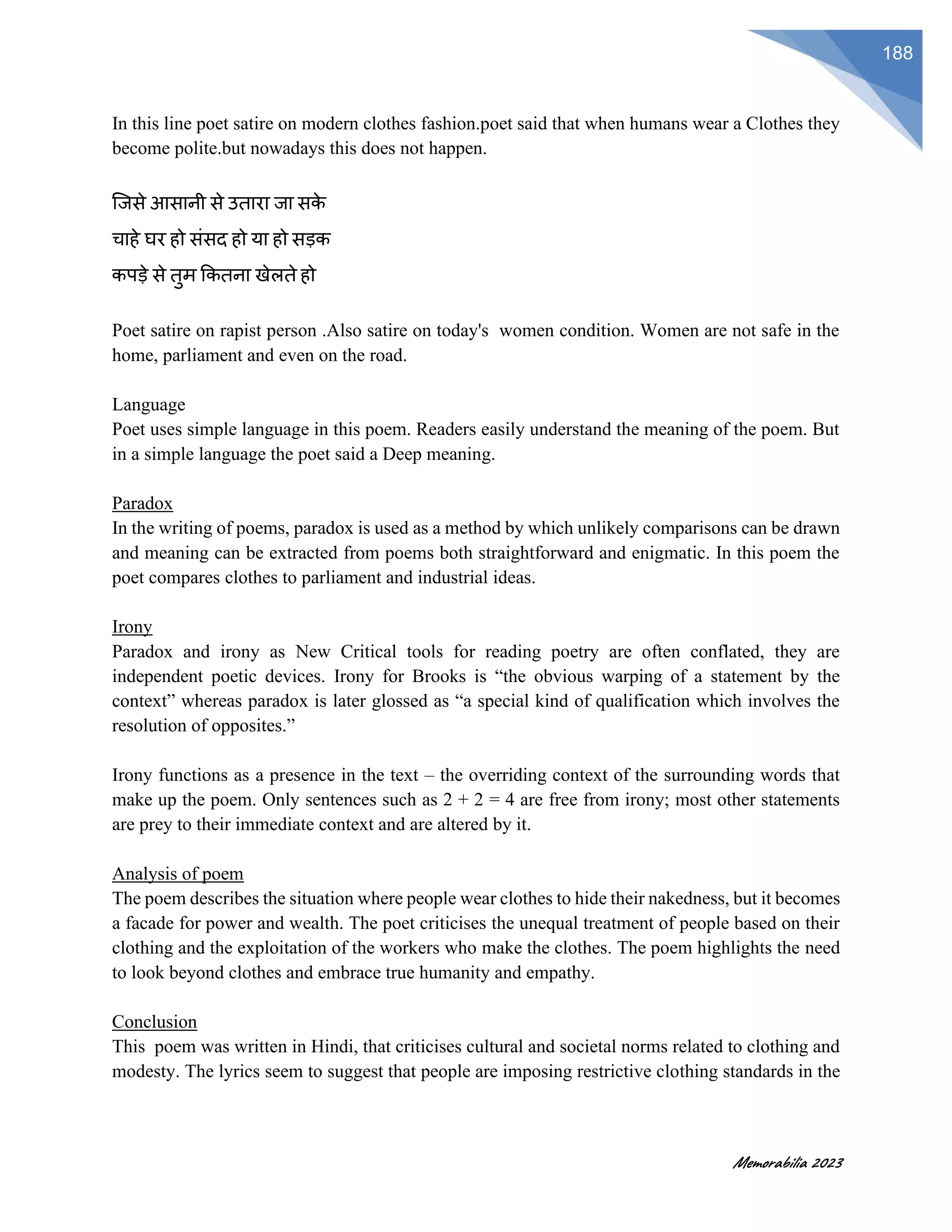 Memorabilia 2023
188
In this line poet satire on modern clothes fashion.poet said that when humans wear a Clothes they
become polite.but nowadays this does not happen.
जजसे आसानी से उतारा जा सक
े
चाहे घर हो संसद हो या हो सडक
कपडे से तुम ककतना खेलते हो
Poet satire on rapist person .Also satire on today's women condition. Women are not safe in the
home, parliament and even on the road.
Language
Poet uses simple language in this poem. Readers easily understand the meaning of the poem. But
in a simple language the poet said a Deep meaning.
Paradox
In the writing of poems, paradox is used as a method by which unlikely comparisons can be drawn
and meaning can be extracted from poems both straightforward and enigmatic. In this poem the
poet compares clothes to parliament and industrial ideas.
Irony
Paradox and irony as New Critical tools for reading poetry are often conflated, they are
independent poetic devices. Irony for Brooks is “the obvious warping of a statement by the
context” whereas paradox is later glossed as “a special kind of qualification which involves the
resolution of opposites.”
Irony functions as a presence in the text – the overriding context of the surrounding words that
make up the poem. Only sentences such as 2 + 2 = 4 are free from irony; most other statements
are prey to their immediate context and are altered by it.
Analysis of poem
The poem describes the situation where people wear clothes to hide their nakedness, but it becomes
a facade for power and wealth. The poet criticises the unequal treatment of people based on their
clothing and the exploitation of the workers who make the clothes. The poem highlights the need
to look beyond clothes and embrace true humanity and empathy.
Conclusion
This poem was written in Hindi, that criticises cultural and societal norms related to clothing and
modesty. The lyrics seem to suggest that people are imposing restrictive clothing standards in the
 