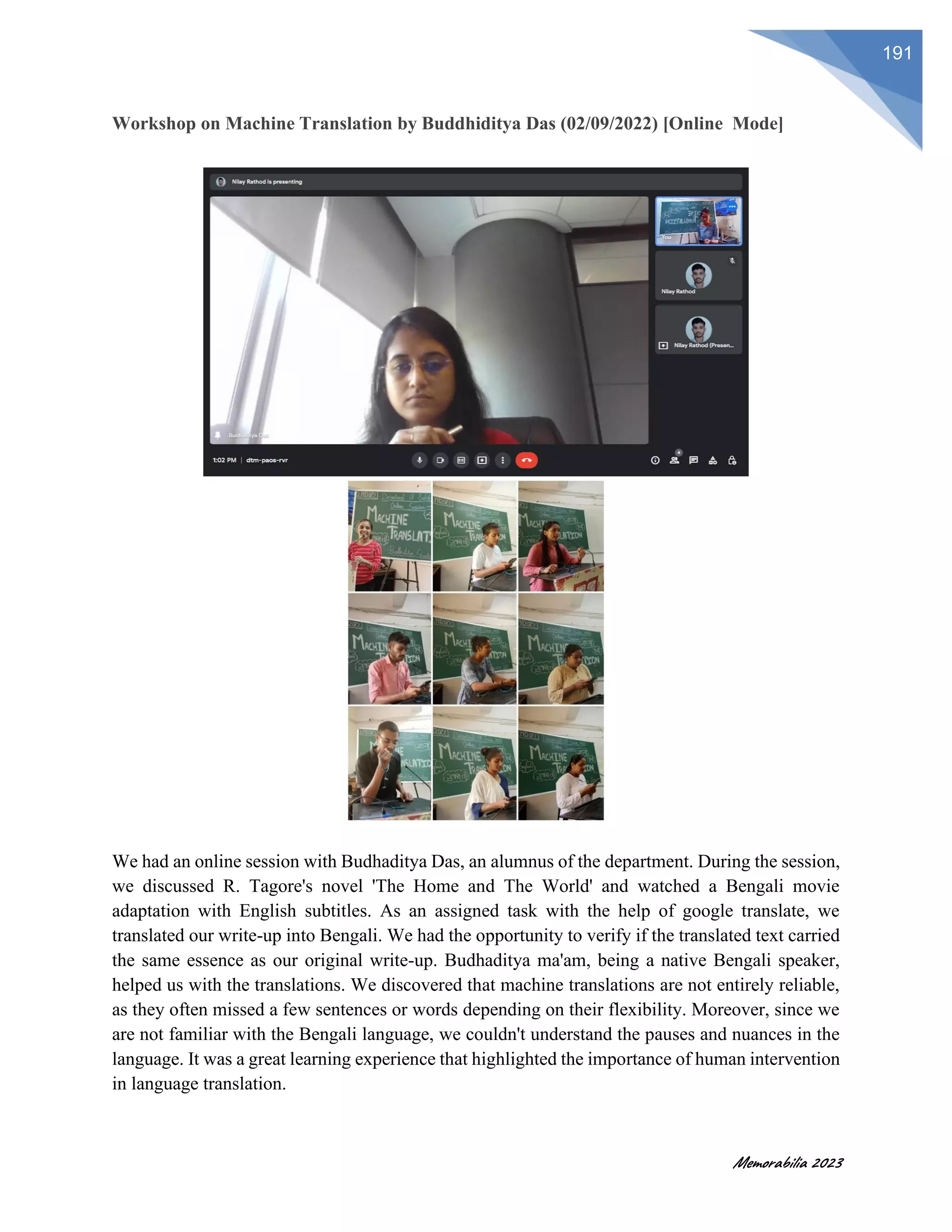 Memorabilia 2023
191
Workshop on Machine Translation by Buddhiditya Das (02/09/2022) [Online Mode]
We had an online session with Budhaditya Das, an alumnus of the department. During the session,
we discussed R. Tagore's novel 'The Home and The World' and watched a Bengali movie
adaptation with English subtitles. As an assigned task with the help of google translate, we
translated our write-up into Bengali. We had the opportunity to verify if the translated text carried
the same essence as our original write-up. Budhaditya ma'am, being a native Bengali speaker,
helped us with the translations. We discovered that machine translations are not entirely reliable,
as they often missed a few sentences or words depending on their flexibility. Moreover, since we
are not familiar with the Bengali language, we couldn't understand the pauses and nuances in the
language. It was a great learning experience that highlighted the importance of human intervention
in language translation.
 