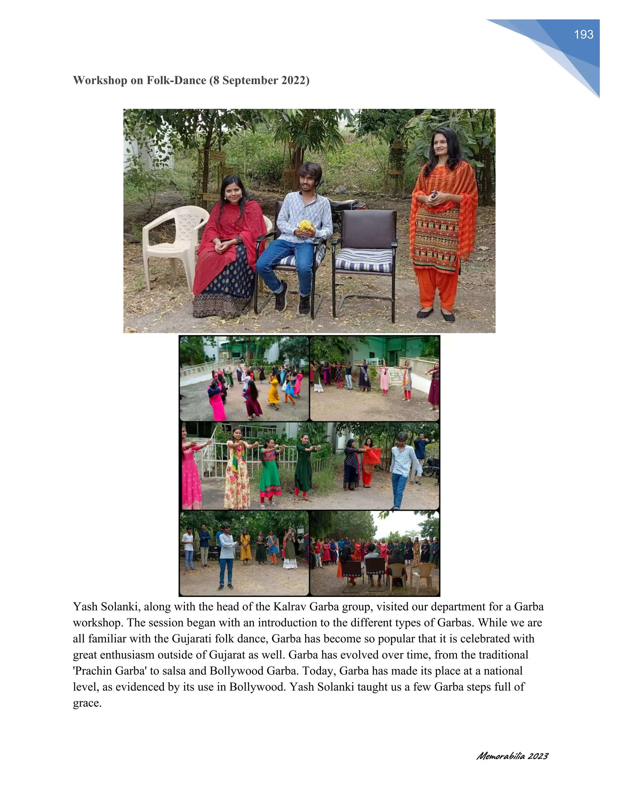 Memorabilia 2023
193
Workshop on Folk-Dance (8 September 2022)
Yash Solanki, along with the head of the Kalrav Garba group, visited our department for a Garba
workshop. The session began with an introduction to the different types of Garbas. While we are
all familiar with the Gujarati folk dance, Garba has become so popular that it is celebrated with
great enthusiasm outside of Gujarat as well. Garba has evolved over time, from the traditional
'Prachin Garba' to salsa and Bollywood Garba. Today, Garba has made its place at a national
level, as evidenced by its use in Bollywood. Yash Solanki taught us a few Garba steps full of
grace.
 