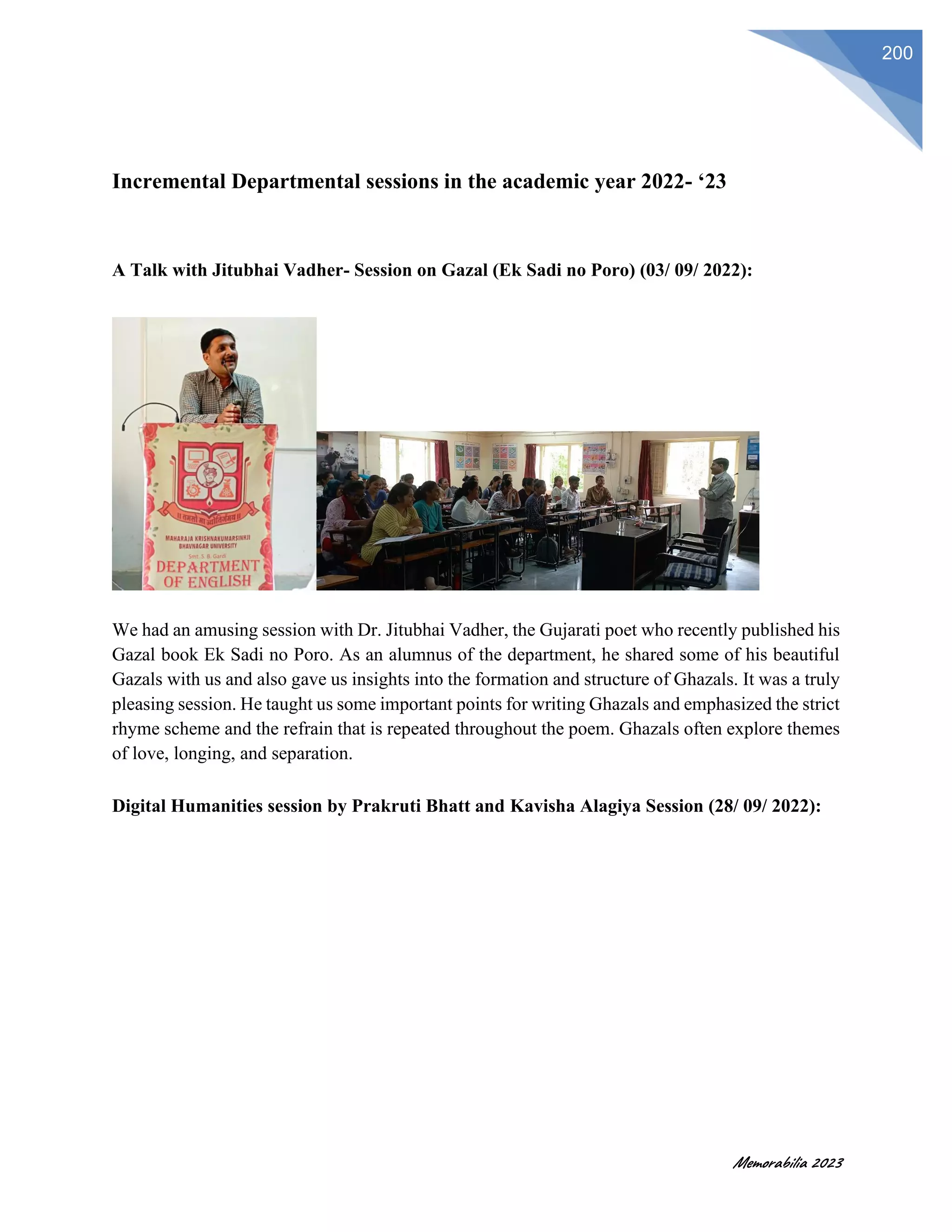 Memorabilia 2023
200
Incremental Departmental sessions in the academic year 2022- ‘23
A Talk with Jitubhai Vadher- Session on Gazal (Ek Sadi no Poro) (03/ 09/ 2022):
We had an amusing session with Dr. Jitubhai Vadher, the Gujarati poet who recently published his
Gazal book Ek Sadi no Poro. As an alumnus of the department, he shared some of his beautiful
Gazals with us and also gave us insights into the formation and structure of Ghazals. It was a truly
pleasing session. He taught us some important points for writing Ghazals and emphasized the strict
rhyme scheme and the refrain that is repeated throughout the poem. Ghazals often explore themes
of love, longing, and separation.
Digital Humanities session by Prakruti Bhatt and Kavisha Alagiya Session (28/ 09/ 2022):
 