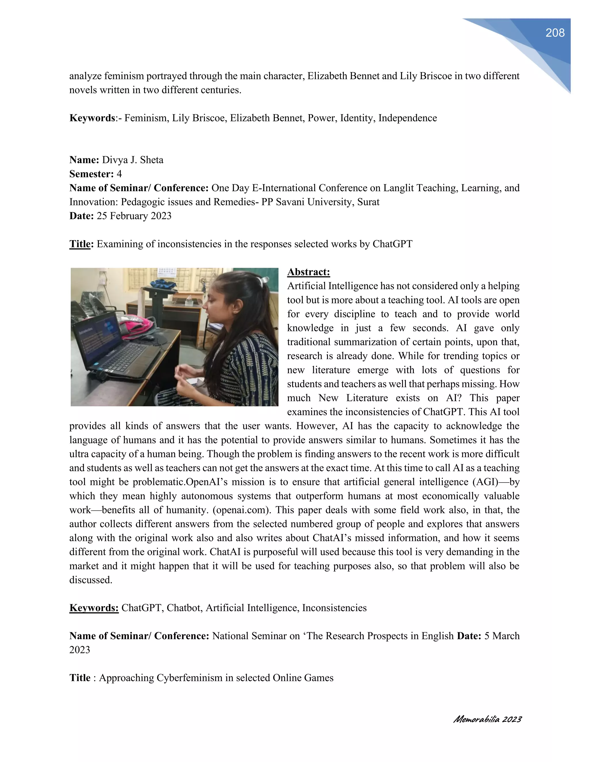 Memorabilia 2023
208
analyze feminism portrayed through the main character, Elizabeth Bennet and Lily Briscoe in two different
novels written in two different centuries.
Keywords:- Feminism, Lily Briscoe, Elizabeth Bennet, Power, Identity, Independence
Name: Divya J. Sheta
Semester: 4
Name of Seminar/ Conference: One Day E-International Conference on Langlit Teaching, Learning, and
Innovation: Pedagogic issues and Remedies- PP Savani University, Surat
Date: 25 February 2023
Title: ⁠Examining of inconsistencies in the responses selected works by ChatGPT
Abstract:
Artificial Intelligence has not considered only a helping
tool but is more about a teaching tool. AI tools are open
for every discipline to teach and to provide world
knowledge in just a few seconds. AI gave only
traditional summarization of certain points, upon that,
research is already done. While for trending topics or
new literature emerge with lots of questions for
students and teachers as well that perhaps missing. How
much New Literature exists on AI? This paper
examines the inconsistencies of ChatGPT. This AI tool
provides all kinds of answers that the user wants. However, AI has the capacity to acknowledge the
language of humans and it has the potential to provide answers similar to humans. Sometimes it has the
ultra capacity of a human being. Though the problem is finding answers to the recent work is more difficult
and students as well as teachers can not get the answers at the exact time. At this time to call AI as a teaching
tool might be problematic.OpenAI’s mission is to ensure that artificial general intelligence (AGI)—by
which they mean highly autonomous systems that outperform humans at most economically valuable
work—benefits all of humanity. (openai.com). This paper deals with some field work also, in that, the
author collects different answers from the selected numbered group of people and explores that answers
along with the original work also and also writes about ChatAI’s missed information, and how it seems
different from the original work. ChatAI is purposeful will used because this tool is very demanding in the
market and it might happen that it will be used for teaching purposes also, so that problem will also be
discussed.
Keywords: ChatGPT, Chatbot, Artificial Intelligence, Inconsistencies
Name of Seminar/ Conference: National Seminar on ‘The Research Prospects in English Date: 5 March
2023
Title : Approaching Cyberfeminism in selected Online Games
 
