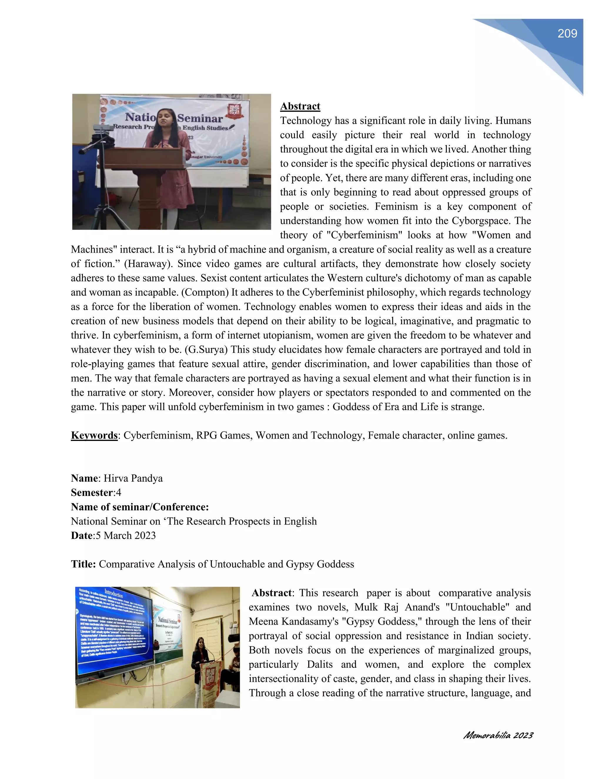 Memorabilia 2023
209
Abstract
Technology has a significant role in daily living. Humans
could easily picture their real world in technology
throughout the digital era in which we lived. Another thing
to consider is the specific physical depictions or narratives
of people. Yet, there are many different eras, including one
that is only beginning to read about oppressed groups of
people or societies. Feminism is a key component of
understanding how women fit into the Cyborgspace. The
theory of "Cyberfeminism" looks at how "Women and
Machines" interact. It is “a hybrid of machine and organism, a creature of social reality as well as a creature
of fiction.” (Haraway). Since video games are cultural artifacts, they demonstrate how closely society
adheres to these same values. Sexist content articulates the Western culture's dichotomy of man as capable
and woman as incapable. (Compton) It adheres to the Cyberfeminist philosophy, which regards technology
as a force for the liberation of women. Technology enables women to express their ideas and aids in the
creation of new business models that depend on their ability to be logical, imaginative, and pragmatic to
thrive. In cyberfeminism, a form of internet utopianism, women are given the freedom to be whatever and
whatever they wish to be. (G.Surya) This study elucidates how female characters are portrayed and told in
role-playing games that feature sexual attire, gender discrimination, and lower capabilities than those of
men. The way that female characters are portrayed as having a sexual element and what their function is in
the narrative or story. Moreover, consider how players or spectators responded to and commented on the
game. This paper will unfold cyberfeminism in two games : Goddess of Era and Life is strange.
Keywords: Cyberfeminism, RPG Games, Women and Technology, Female character, online games.
Name: Hirva Pandya
Semester:4
Name of seminar/Conference:
National Seminar on ‘The Research Prospects in English
Date:5 March 2023
Title: Comparative Analysis of Untouchable and Gypsy Goddess
Abstract: This research paper is about comparative analysis
examines two novels, Mulk Raj Anand's "Untouchable" and
Meena Kandasamy's "Gypsy Goddess," through the lens of their
portrayal of social oppression and resistance in Indian society.
Both novels focus on the experiences of marginalized groups,
particularly Dalits and women, and explore the complex
intersectionality of caste, gender, and class in shaping their lives.
Through a close reading of the narrative structure, language, and
 