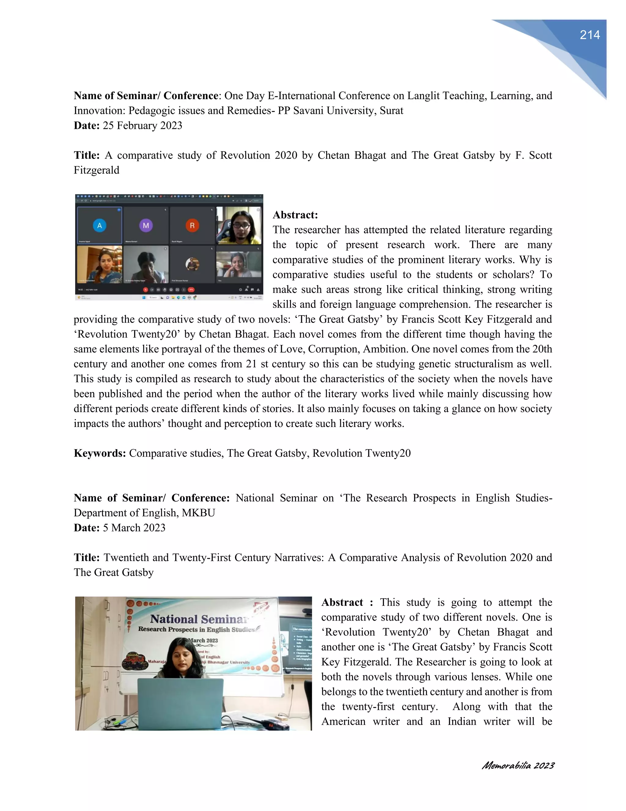 Memorabilia 2023
214
Name of Seminar/ Conference: One Day E-International Conference on Langlit Teaching, Learning, and
Innovation: Pedagogic issues and Remedies- PP Savani University, Surat
Date: 25 February 2023
Title: A comparative study of Revolution 2020 by Chetan Bhagat and The Great Gatsby by F. Scott
Fitzgerald
Abstract:
The researcher has attempted the related literature regarding
the topic of present research work. There are many
comparative studies of the prominent literary works. Why is
comparative studies useful to the students or scholars? To
make such areas strong like critical thinking, strong writing
skills and foreign language comprehension. The researcher is
providing the comparative study of two novels: ‘The Great Gatsby’ by Francis Scott Key Fitzgerald and
‘Revolution Twenty20’ by Chetan Bhagat. Each novel comes from the different time though having the
same elements like portrayal of the themes of Love, Corruption, Ambition. One novel comes from the 20th
century and another one comes from 21 st century so this can be studying genetic structuralism as well.
This study is compiled as research to study about the characteristics of the society when the novels have
been published and the period when the author of the literary works lived while mainly discussing how
different periods create different kinds of stories. It also mainly focuses on taking a glance on how society
impacts the authors’ thought and perception to create such literary works.
Keywords: Comparative studies, The Great Gatsby, Revolution Twenty20
Name of Seminar/ Conference: National Seminar on ‘The Research Prospects in English Studies-
Department of English, MKBU
Date: 5 March 2023
Title: Twentieth and Twenty-First Century Narratives: A Comparative Analysis of Revolution 2020 and
The Great Gatsby
Abstract : This study is going to attempt the
comparative study of two different novels. One is
‘Revolution Twenty20’ by Chetan Bhagat and
another one is ‘The Great Gatsby’ by Francis Scott
Key Fitzgerald. The Researcher is going to look at
both the novels through various lenses. While one
belongs to the twentieth century and another is from
the twenty-first century. Along with that the
American writer and an Indian writer will be
 