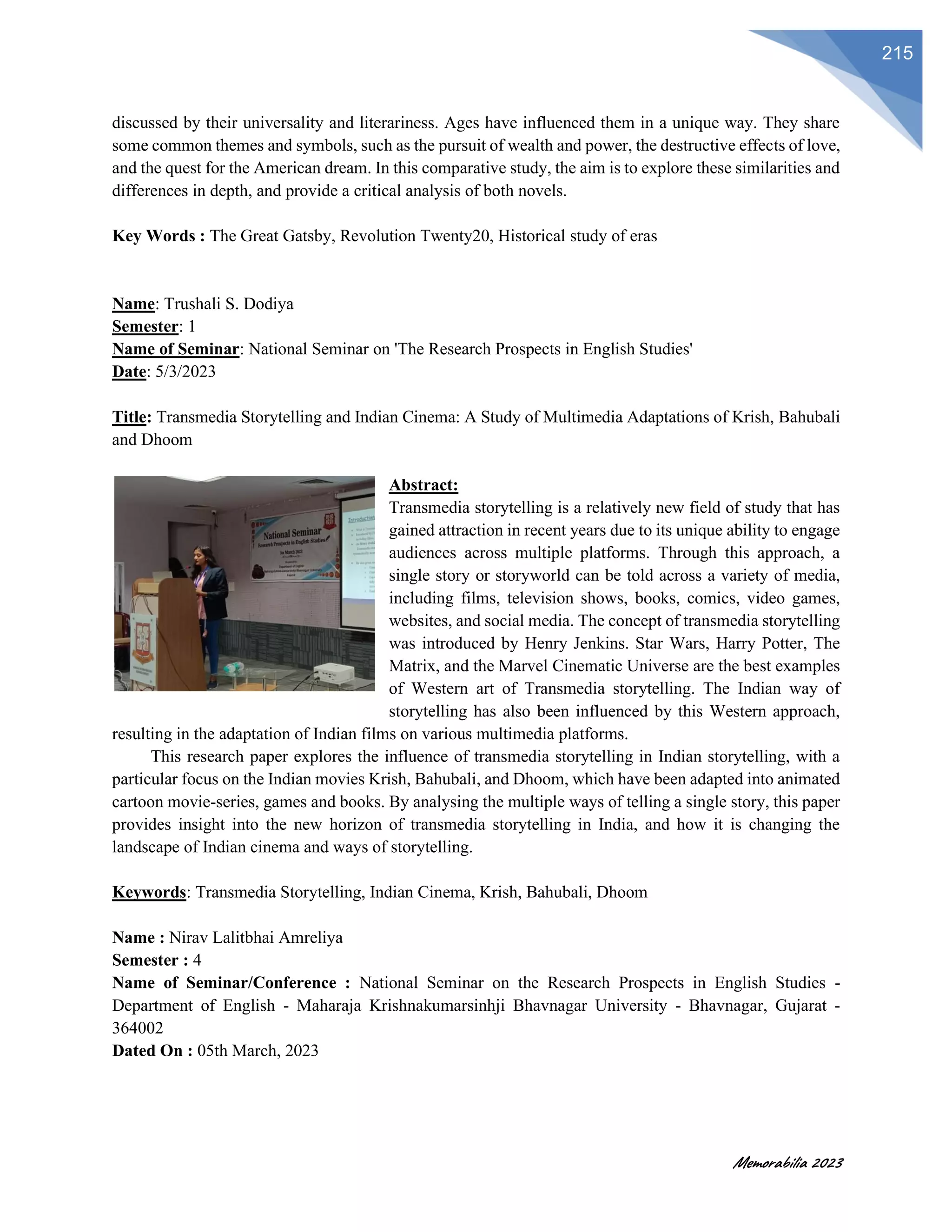 Memorabilia 2023
215
discussed by their universality and literariness. Ages have influenced them in a unique way. They share
some common themes and symbols, such as the pursuit of wealth and power, the destructive effects of love,
and the quest for the American dream. In this comparative study, the aim is to explore these similarities and
differences in depth, and provide a critical analysis of both novels.
Key Words : The Great Gatsby, Revolution Twenty20, Historical study of eras
Name: Trushali S. Dodiya
Semester: 1
Name of Seminar: National Seminar on 'The Research Prospects in English Studies'
Date: 5/3/2023
Title: Transmedia Storytelling and Indian Cinema: A Study of Multimedia Adaptations of Krish, Bahubali
and Dhoom
Abstract:
Transmedia storytelling is a relatively new field of study that has
gained attraction in recent years due to its unique ability to engage
audiences across multiple platforms. Through this approach, a
single story or storyworld can be told across a variety of media,
including films, television shows, books, comics, video games,
websites, and social media. The concept of transmedia storytelling
was introduced by Henry Jenkins. Star Wars, Harry Potter, The
Matrix, and the Marvel Cinematic Universe are the best examples
of Western art of Transmedia storytelling. The Indian way of
storytelling has also been influenced by this Western approach,
resulting in the adaptation of Indian films on various multimedia platforms.
This research paper explores the influence of transmedia storytelling in Indian storytelling, with a
particular focus on the Indian movies Krish, Bahubali, and Dhoom, which have been adapted into animated
cartoon movie-series, games and books. By analysing the multiple ways of telling a single story, this paper
provides insight into the new horizon of transmedia storytelling in India, and how it is changing the
landscape of Indian cinema and ways of storytelling.
Keywords: Transmedia Storytelling, Indian Cinema, Krish, Bahubali, Dhoom
Name : Nirav Lalitbhai Amreliya
Semester : 4
Name of Seminar/Conference : National Seminar on the Research Prospects in English Studies -
Department of English - Maharaja Krishnakumarsinhji Bhavnagar University - Bhavnagar, Gujarat -
364002
Dated On : 05th March, 2023
 