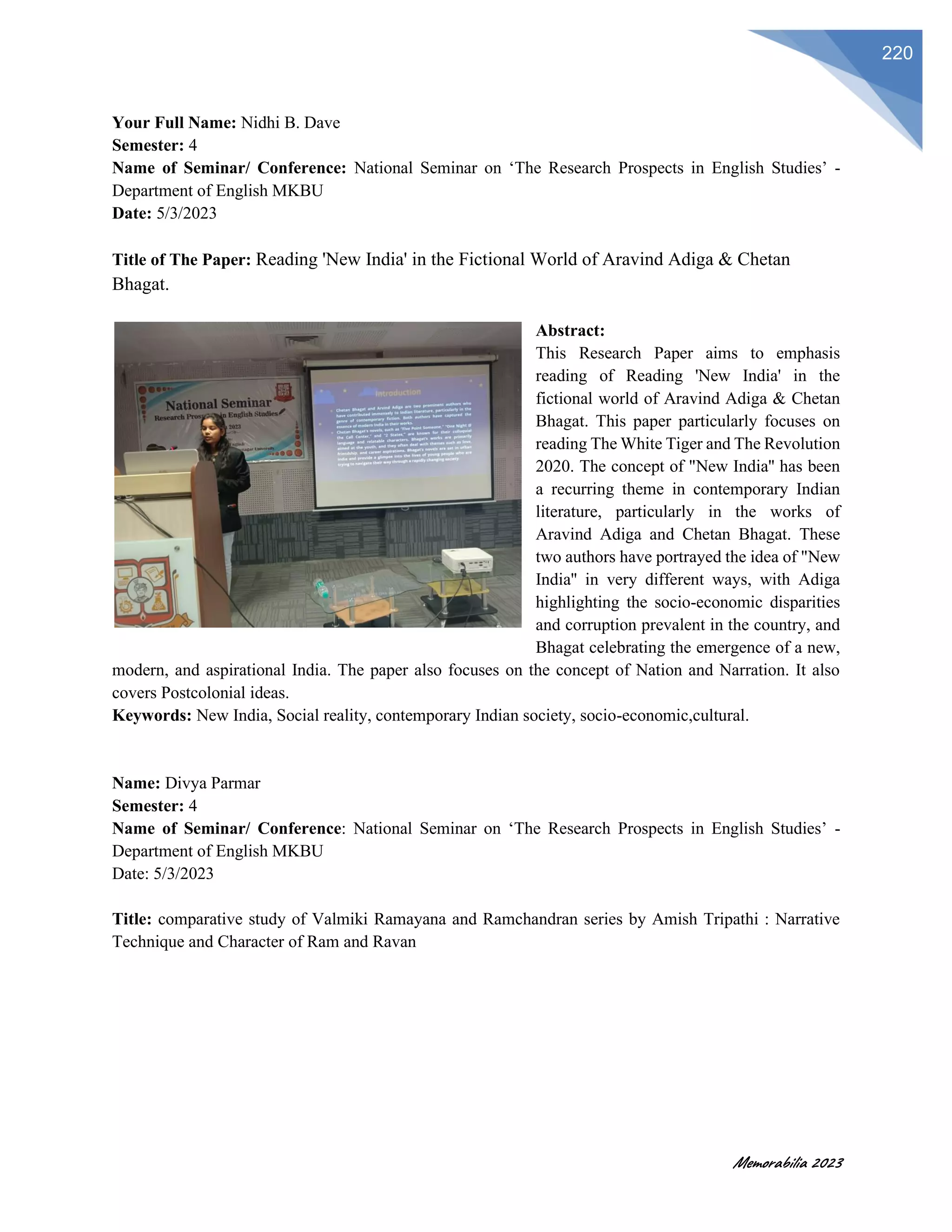 Memorabilia 2023
220
Your Full Name: Nidhi B. Dave
Semester: 4
Name of Seminar/ Conference: National Seminar on ‘The Research Prospects in English Studies’ -
Department of English MKBU
Date: 5/3/2023
Title of The Paper: Reading 'New India' in the Fictional World of Aravind Adiga & Chetan
Bhagat.
Abstract:
This Research Paper aims to emphasis
reading of Reading 'New India' in the
fictional world of Aravind Adiga & Chetan
Bhagat. This paper particularly focuses on
reading The White Tiger and The Revolution
2020. The concept of "New India'' has been
a recurring theme in contemporary Indian
literature, particularly in the works of
Aravind Adiga and Chetan Bhagat. These
two authors have portrayed the idea of "New
India'' in very different ways, with Adiga
highlighting the socio-economic disparities
and corruption prevalent in the country, and
Bhagat celebrating the emergence of a new,
modern, and aspirational India. The paper also focuses on the concept of Nation and Narration. It also
covers Postcolonial ideas.
Keywords: New India, Social reality, contemporary Indian society, socio-economic,cultural.
Name: Divya Parmar
Semester: 4
Name of Seminar/ Conference: National Seminar on ‘The Research Prospects in English Studies’ -
Department of English MKBU
Date: 5/3/2023
Title: comparative study of Valmiki Ramayana and Ramchandran series by Amish Tripathi : Narrative
Technique and Character of Ram and Ravan
 