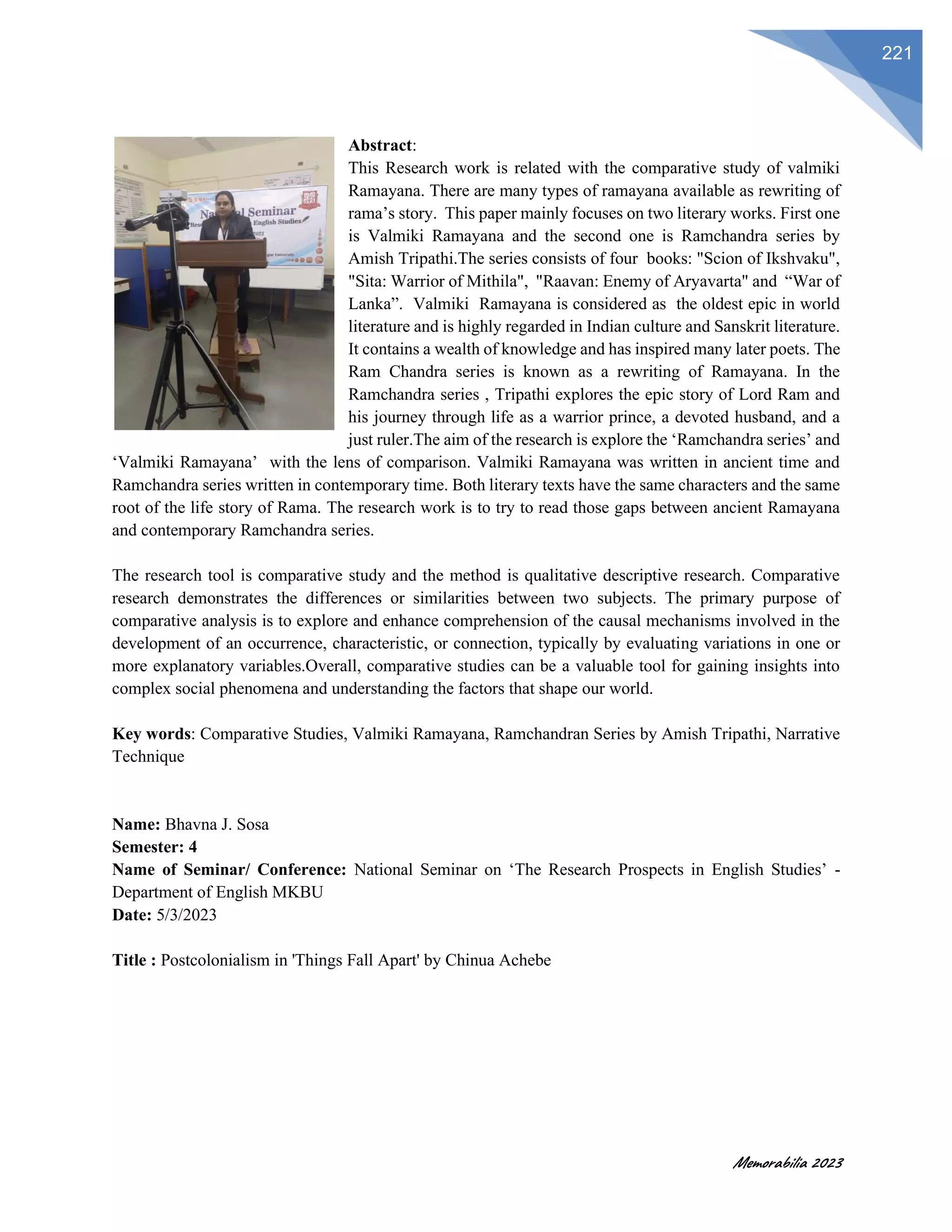 Memorabilia 2023
221
Abstract:
This Research work is related with the comparative study of valmiki
Ramayana. There are many types of ramayana available as rewriting of
rama’s story. This paper mainly focuses on two literary works. First one
is Valmiki Ramayana and the second one is Ramchandra series by
Amish Tripathi.The series consists of four books: "Scion of Ikshvaku",
"Sita: Warrior of Mithila", "Raavan: Enemy of Aryavarta" and “War of
Lanka”. Valmiki Ramayana is considered as the oldest epic in world
literature and is highly regarded in Indian culture and Sanskrit literature.
It contains a wealth of knowledge and has inspired many later poets. The
Ram Chandra series is known as a rewriting of Ramayana. In the
Ramchandra series , Tripathi explores the epic story of Lord Ram and
his journey through life as a warrior prince, a devoted husband, and a
just ruler.The aim of the research is explore the ‘Ramchandra series’ and
‘Valmiki Ramayana’ with the lens of comparison. Valmiki Ramayana was written in ancient time and
Ramchandra series written in contemporary time. Both literary texts have the same characters and the same
root of the life story of Rama. The research work is to try to read those gaps between ancient Ramayana
and contemporary Ramchandra series.
The research tool is comparative study and the method is qualitative descriptive research. Comparative
research demonstrates the differences or similarities between two subjects. The primary purpose of
comparative analysis is to explore and enhance comprehension of the causal mechanisms involved in the
development of an occurrence, characteristic, or connection, typically by evaluating variations in one or
more explanatory variables.Overall, comparative studies can be a valuable tool for gaining insights into
complex social phenomena and understanding the factors that shape our world.
Key words: Comparative Studies, Valmiki Ramayana, Ramchandran Series by Amish Tripathi, Narrative
Technique
Name: Bhavna J. Sosa
Semester: 4
Name of Seminar/ Conference: National Seminar on ‘The Research Prospects in English Studies’ -
Department of English MKBU
Date: 5/3/2023
Title : Postcolonialism in 'Things Fall Apart' by Chinua Achebe
 