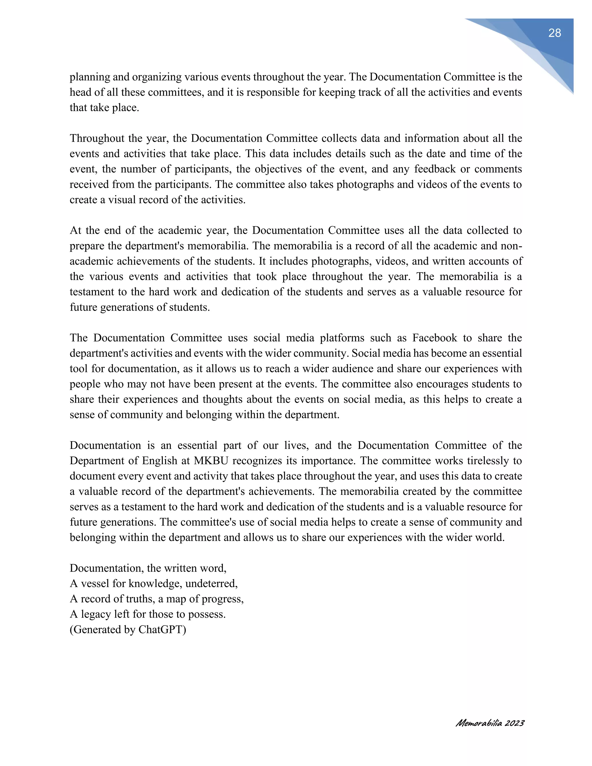 Memorabilia 2023
28
planning and organizing various events throughout the year. The Documentation Committee is the
head of all these committees, and it is responsible for keeping track of all the activities and events
that take place.
Throughout the year, the Documentation Committee collects data and information about all the
events and activities that take place. This data includes details such as the date and time of the
event, the number of participants, the objectives of the event, and any feedback or comments
received from the participants. The committee also takes photographs and videos of the events to
create a visual record of the activities.
At the end of the academic year, the Documentation Committee uses all the data collected to
prepare the department's memorabilia. The memorabilia is a record of all the academic and non-
academic achievements of the students. It includes photographs, videos, and written accounts of
the various events and activities that took place throughout the year. The memorabilia is a
testament to the hard work and dedication of the students and serves as a valuable resource for
future generations of students.
The Documentation Committee uses social media platforms such as Facebook to share the
department's activities and events with the wider community. Social media has become an essential
tool for documentation, as it allows us to reach a wider audience and share our experiences with
people who may not have been present at the events. The committee also encourages students to
share their experiences and thoughts about the events on social media, as this helps to create a
sense of community and belonging within the department.
Documentation is an essential part of our lives, and the Documentation Committee of the
Department of English at MKBU recognizes its importance. The committee works tirelessly to
document every event and activity that takes place throughout the year, and uses this data to create
a valuable record of the department's achievements. The memorabilia created by the committee
serves as a testament to the hard work and dedication of the students and is a valuable resource for
future generations. The committee's use of social media helps to create a sense of community and
belonging within the department and allows us to share our experiences with the wider world.
Documentation, the written word,
A vessel for knowledge, undeterred,
A record of truths, a map of progress,
A legacy left for those to possess.
(Generated by ChatGPT)
 