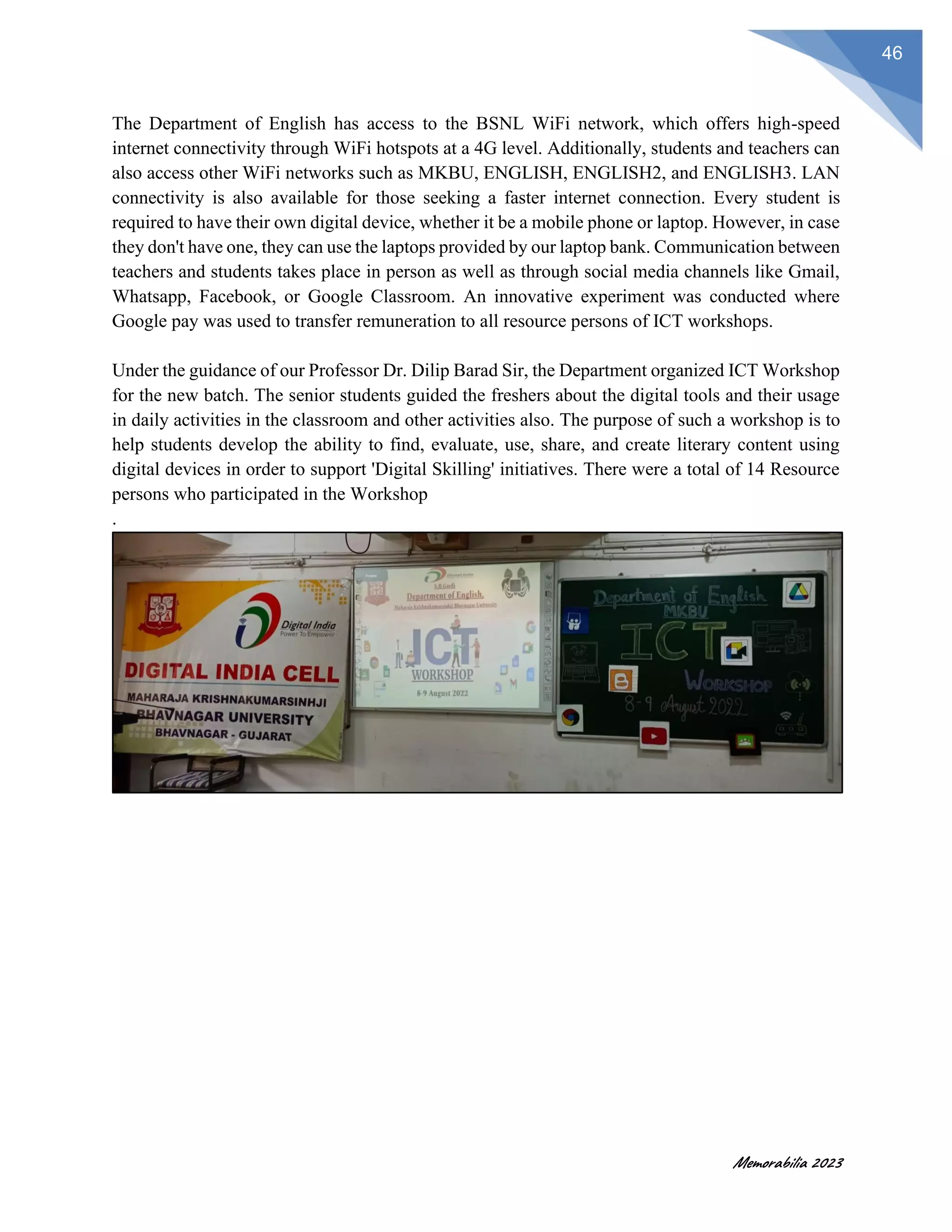 Memorabilia 2023
46
The Department of English has access to the BSNL WiFi network, which offers high-speed
internet connectivity through WiFi hotspots at a 4G level. Additionally, students and teachers can
also access other WiFi networks such as MKBU, ENGLISH, ENGLISH2, and ENGLISH3. LAN
connectivity is also available for those seeking a faster internet connection. Every student is
required to have their own digital device, whether it be a mobile phone or laptop. However, in case
they don't have one, they can use the laptops provided by our laptop bank. Communication between
teachers and students takes place in person as well as through social media channels like Gmail,
Whatsapp, Facebook, or Google Classroom. An innovative experiment was conducted where
Google pay was used to transfer remuneration to all resource persons of ICT workshops.
Under the guidance of our Professor Dr. Dilip Barad Sir, the Department organized ICT Workshop
for the new batch. The senior students guided the freshers about the digital tools and their usage
in daily activities in the classroom and other activities also. The purpose of such a workshop is to
help students develop the ability to find, evaluate, use, share, and create literary content using
digital devices in order to support 'Digital Skilling' initiatives. There were a total of 14 Resource
persons who participated in the Workshop
.
 