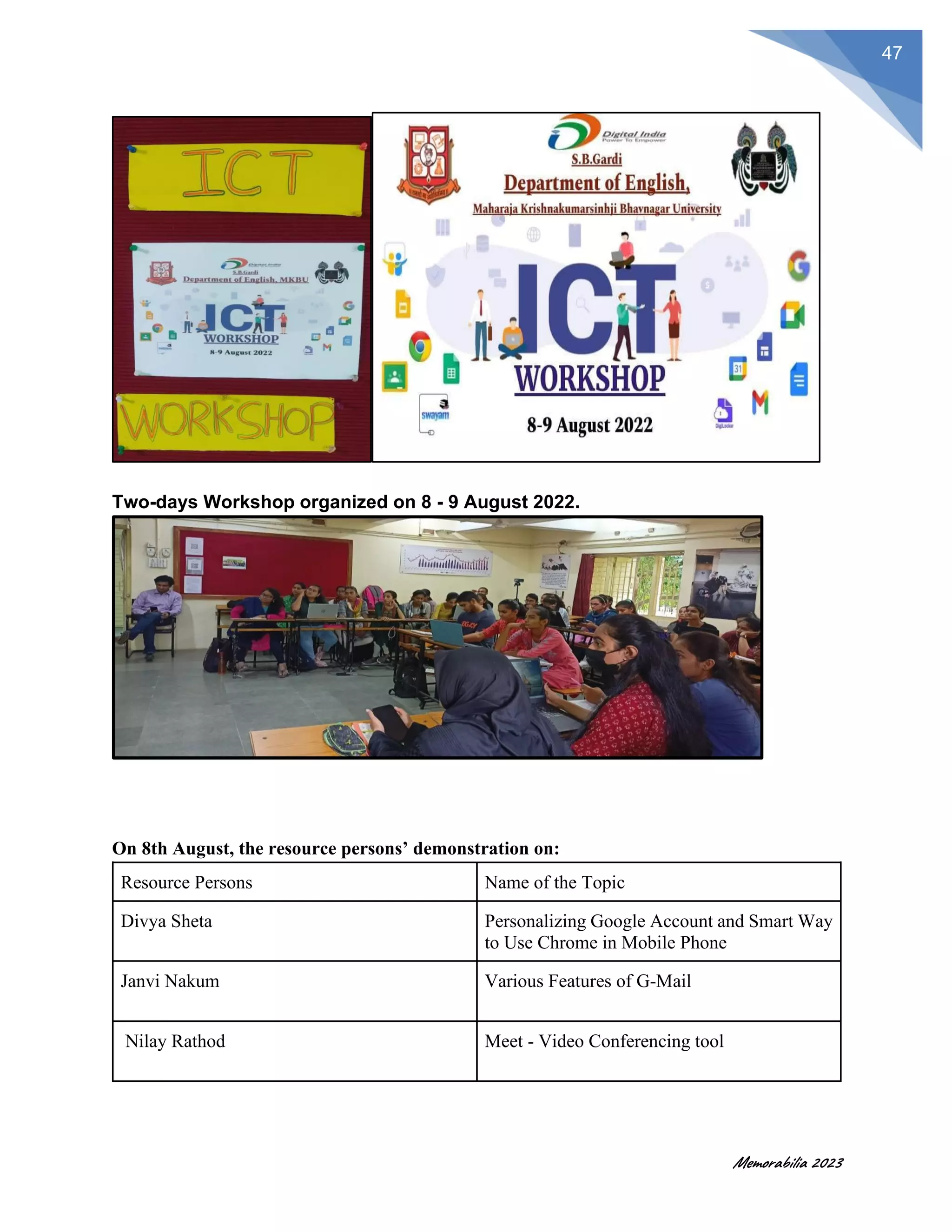 Memorabilia 2023
47
Two-days Workshop organized on 8 - 9 August 2022.
On 8th August, the resource persons’ demonstration on:
Resource Persons Name of the Topic
Divya Sheta Personalizing Google Account and Smart Way
to Use Chrome in Mobile Phone
Janvi Nakum Various Features of G-Mail
Nilay Rathod Meet - Video Conferencing tool
 