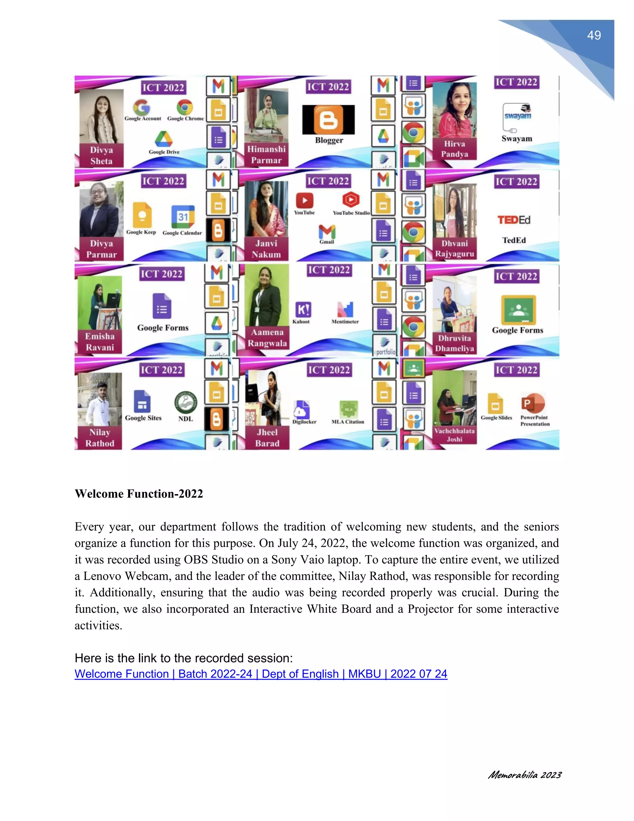 Memorabilia 2023
49
Welcome Function-2022
Every year, our department follows the tradition of welcoming new students, and the seniors
organize a function for this purpose. On July 24, 2022, the welcome function was organized, and
it was recorded using OBS Studio on a Sony Vaio laptop. To capture the entire event, we utilized
a Lenovo Webcam, and the leader of the committee, Nilay Rathod, was responsible for recording
it. Additionally, ensuring that the audio was being recorded properly was crucial. During the
function, we also incorporated an Interactive White Board and a Projector for some interactive
activities.
Here is the link to the recorded session:
Welcome Function | Batch 2022-24 | Dept of English | MKBU | 2022 07 24
 