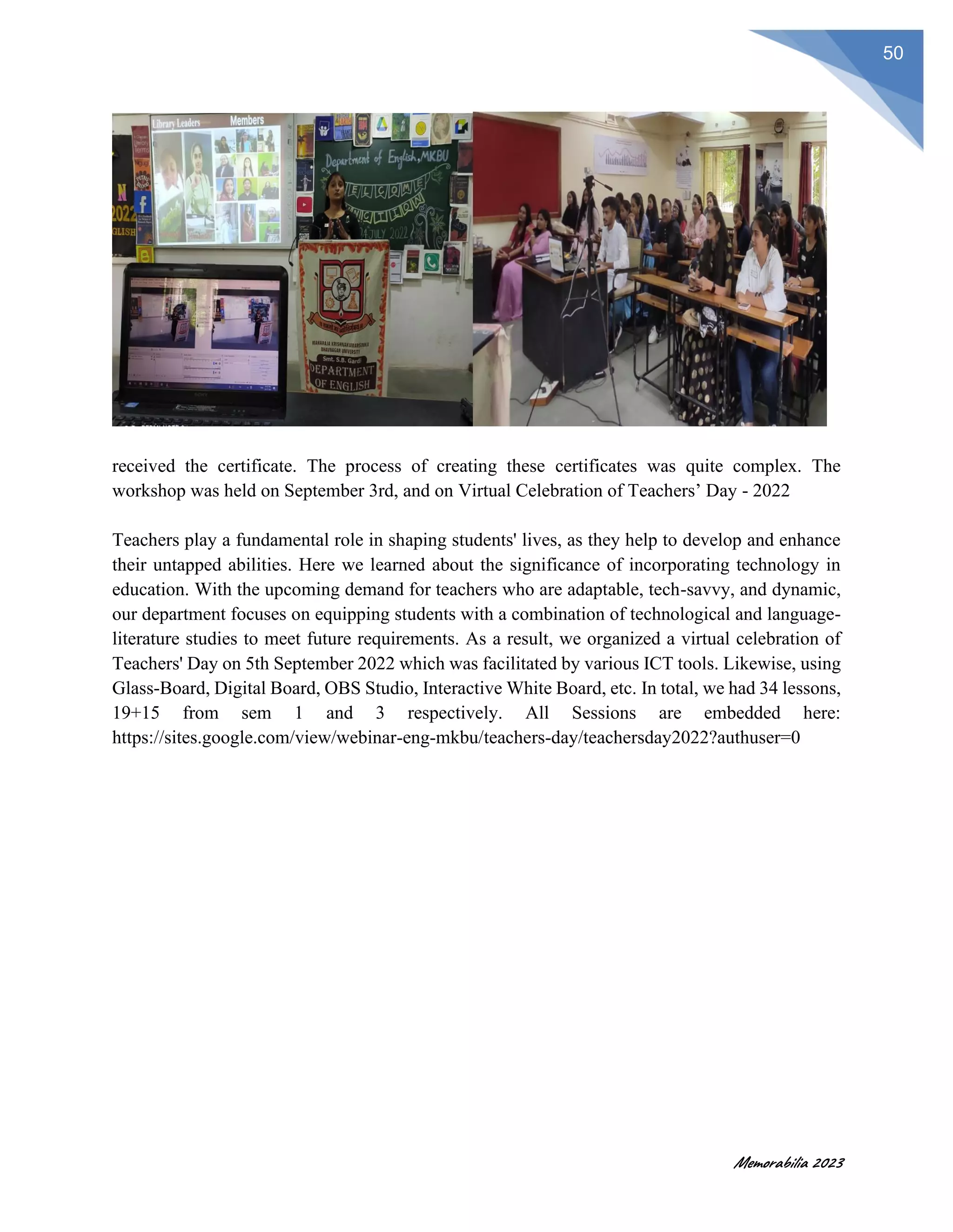 Memorabilia 2023
50
received the certificate. The process of creating these certificates was quite complex. The
workshop was held on September 3rd, and on Virtual Celebration of Teachers’ Day - 2022
Teachers play a fundamental role in shaping students' lives, as they help to develop and enhance
their untapped abilities. Here we learned about the significance of incorporating technology in
education. With the upcoming demand for teachers who are adaptable, tech-savvy, and dynamic,
our department focuses on equipping students with a combination of technological and language-
literature studies to meet future requirements. As a result, we organized a virtual celebration of
Teachers' Day on 5th September 2022 which was facilitated by various ICT tools. Likewise, using
Glass-Board, Digital Board, OBS Studio, Interactive White Board, etc. In total, we had 34 lessons,
19+15 from sem 1 and 3 respectively. All Sessions are embedded here:
https://sites.google.com/view/webinar-eng-mkbu/teachers-day/teachersday2022?authuser=0
 