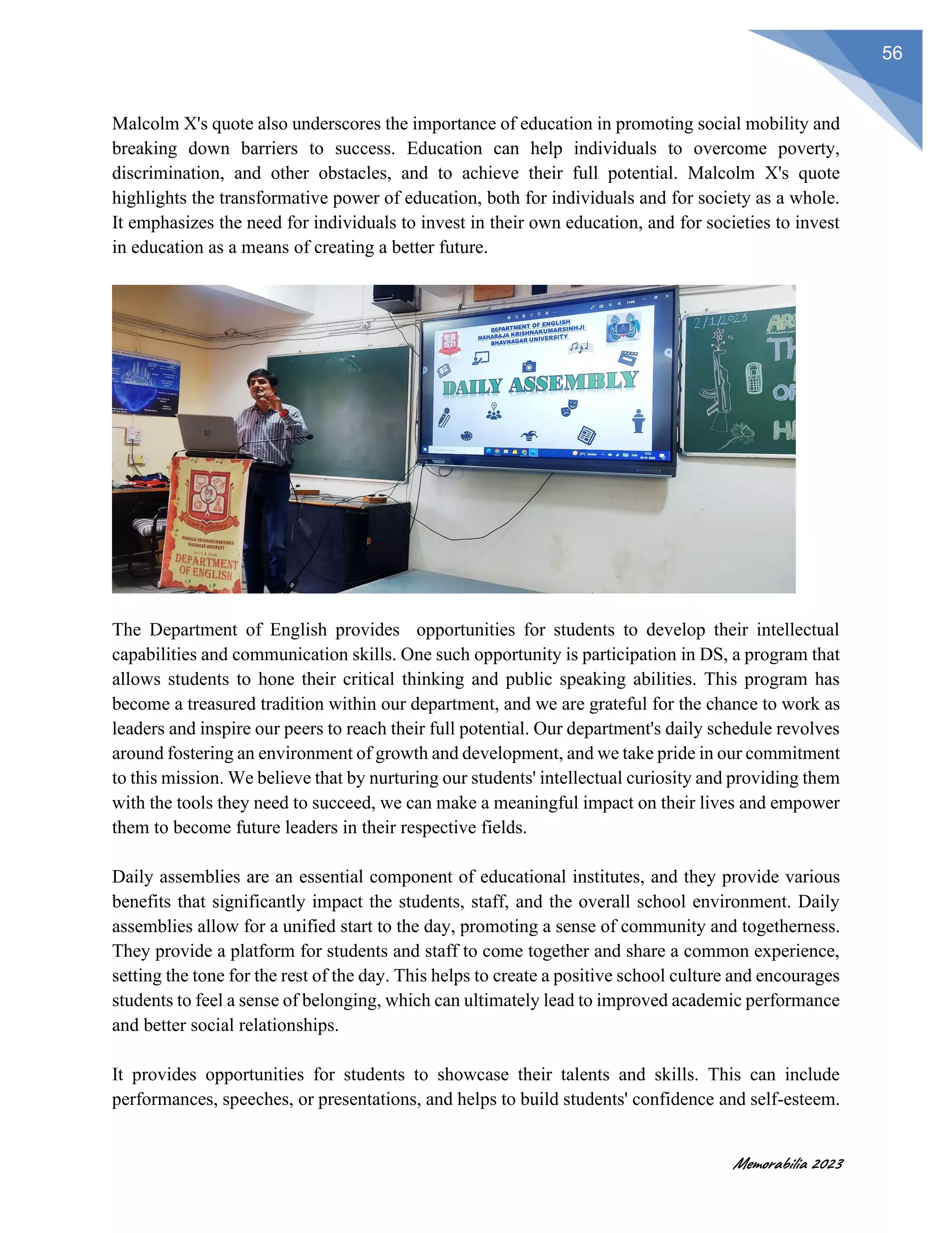 Memorabilia 2023
56
Malcolm X's quote also underscores the importance of education in promoting social mobility and
breaking down barriers to success. Education can help individuals to overcome poverty,
discrimination, and other obstacles, and to achieve their full potential. Malcolm X's quote
highlights the transformative power of education, both for individuals and for society as a whole.
It emphasizes the need for individuals to invest in their own education, and for societies to invest
in education as a means of creating a better future.
The Department of English provides opportunities for students to develop their intellectual
capabilities and communication skills. One such opportunity is participation in DS, a program that
allows students to hone their critical thinking and public speaking abilities. This program has
become a treasured tradition within our department, and we are grateful for the chance to work as
leaders and inspire our peers to reach their full potential. Our department's daily schedule revolves
around fostering an environment of growth and development, and we take pride in our commitment
to this mission. We believe that by nurturing our students' intellectual curiosity and providing them
with the tools they need to succeed, we can make a meaningful impact on their lives and empower
them to become future leaders in their respective fields.
Daily assemblies are an essential component of educational institutes, and they provide various
benefits that significantly impact the students, staff, and the overall school environment. Daily
assemblies allow for a unified start to the day, promoting a sense of community and togetherness.
They provide a platform for students and staff to come together and share a common experience,
setting the tone for the rest of the day. This helps to create a positive school culture and encourages
students to feel a sense of belonging, which can ultimately lead to improved academic performance
and better social relationships.
It provides opportunities for students to showcase their talents and skills. This can include
performances, speeches, or presentations, and helps to build students' confidence and self-esteem.
 